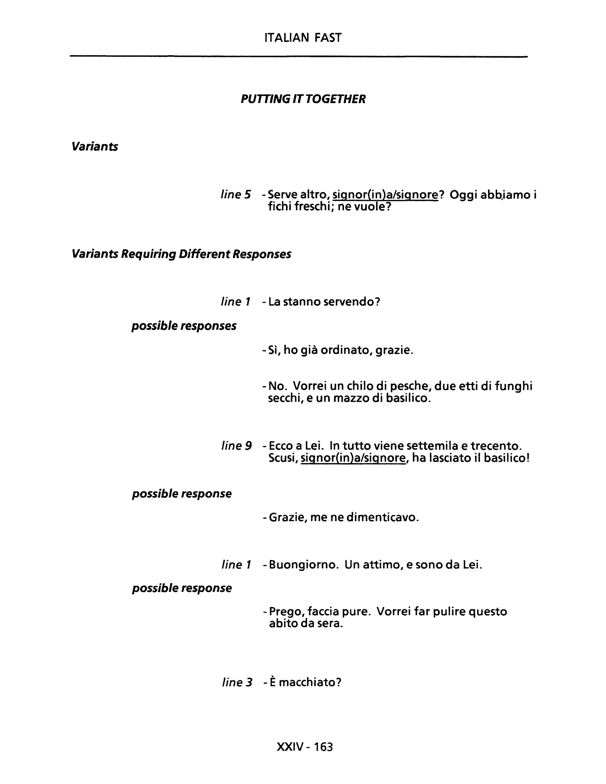 Variants
ITALiAN FAST
PUTTING ITTOGETHER
Une 5 - Serve altro, signor(in)a/signore? Oggi abb.iamo i
fichi freschi; ne vuole?
Variants Requiring Different Responses
line 1 - La stanno servendo?
possible responses
- Sì, ho già ordinato, grazie.
- No. Vorrei un chilo di pesche, due etti di funghi
secchi, e un mazzo di basilico.
line 9 - Ecco a Lei. In tutto viene settemila e trecento.
Scusi, signor(in)a/signore, ha lasciato il basilico!
possible response
- Grazie, me ne dimenticavo.
line 1 - Buongiorno. Un attimo, e sono da Lei.
possible response
- Prego, faccia pure. Vorrei far pulire questo
abito da sera.
line 3 - Èmacchiato?
XXIV - 163
 