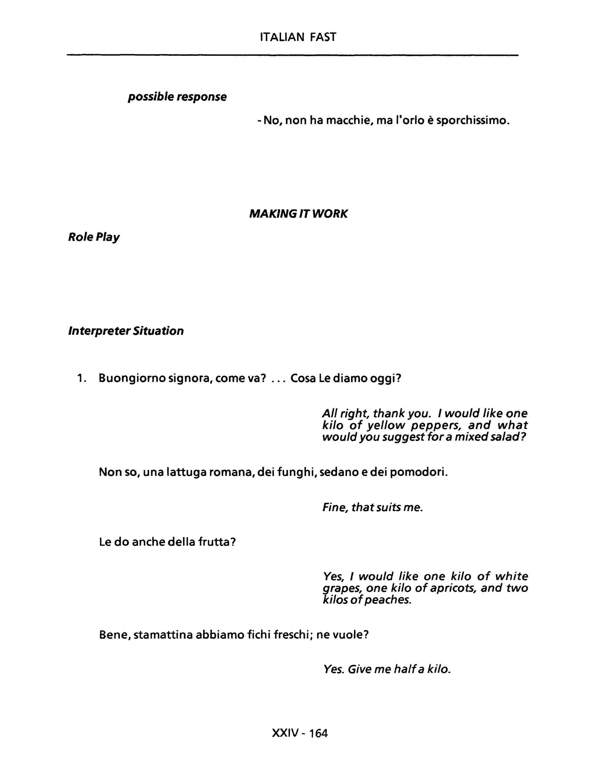 ITALiAN FAST
possible response
- No, non ha macchie, ma l'orlo è sporchissimo.
MAKING IT WORK
Ro/ePlay
InterpreterSituation
1. Buongiorno signora, come va? ... Cosa Le diamo oggi?
Ali right, thank you. I wou/d Iike one
kilo of yellow peppers, and what
wou/d you suggest for a mixed sa/ad?
Non so, una lattuga romana, dei funghi, sedano e dei pomodori.
Le do anche della frutta?
Fine, that suits me.
Ves, I would Iike one kilo of white
grapes, one kilo of apricots, and two
kilos ofpeaches.
Bene, stamattina abbiamo fichi freschi; ne vuole?
Ves. Give me halfa kilo.
XXIV - 164
 