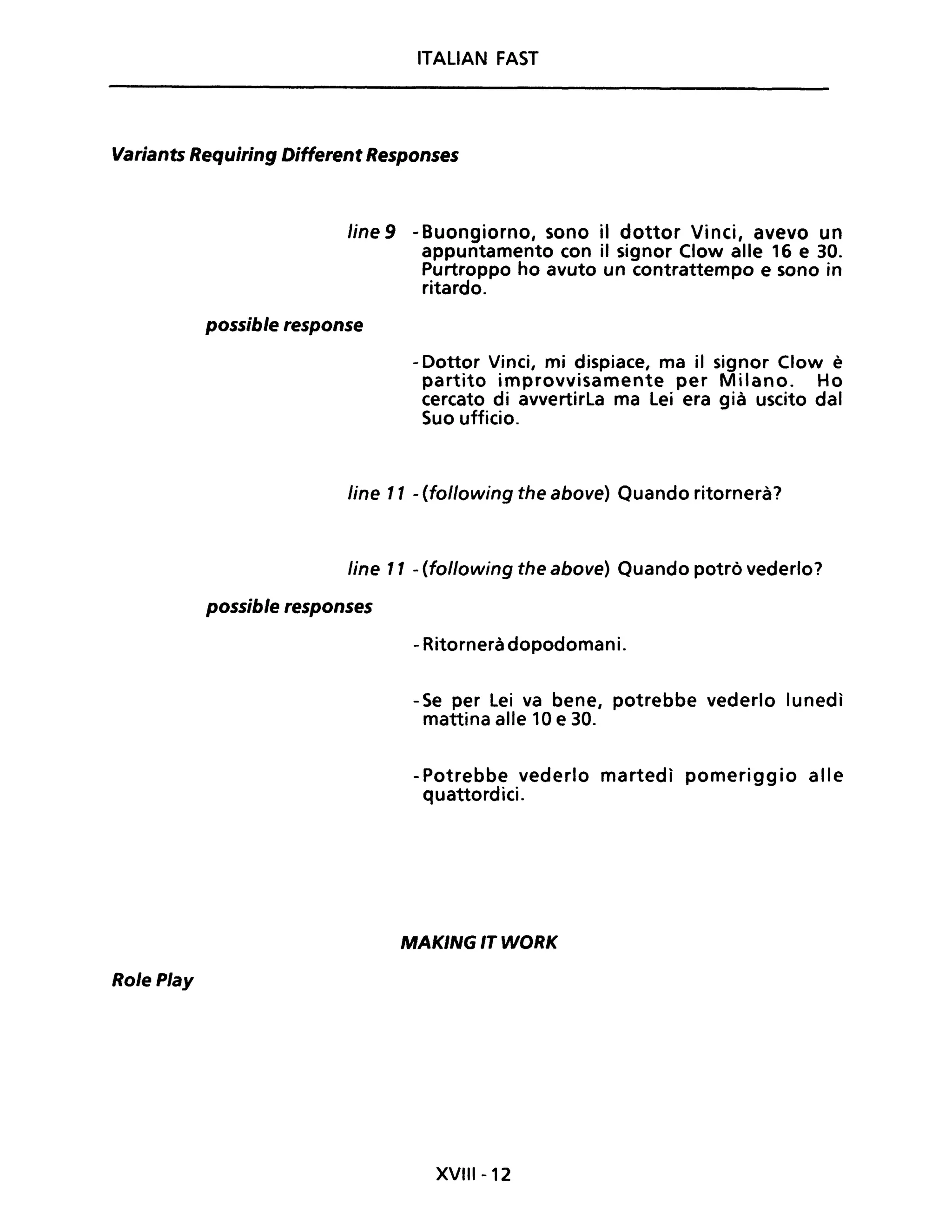 ITALIAN FAST
Variants Requiring Different Responses
Role Play
Une 9 -Buongiorno, sono il dottor Vinci, avevo un
appuntamento con il signor Clow alle 16 e 30.
Purtroppo ho avuto un contrattempo e sono in
ritardo.
possible response
- Dottor Vinci, mi dispiace, ma il signor Clow è
partito improvvisamente per Milano. Ho
cercato di avvertirla ma lei era già uscito dal
Suo ufficio.
Une Il - (following the above) Quando ritornerà?
line Il - (following the above) Quando potrò vederlo?
possible responses
- Ritornerà dopodomani.
- Se per lei va bene, potrebbe vederlo lunedì
mattina alle 10 e 30.
-Potrebbe vederlo martedì pomeriggio alle
quattordici.
MAKING IT WORK
XVIII -12
 