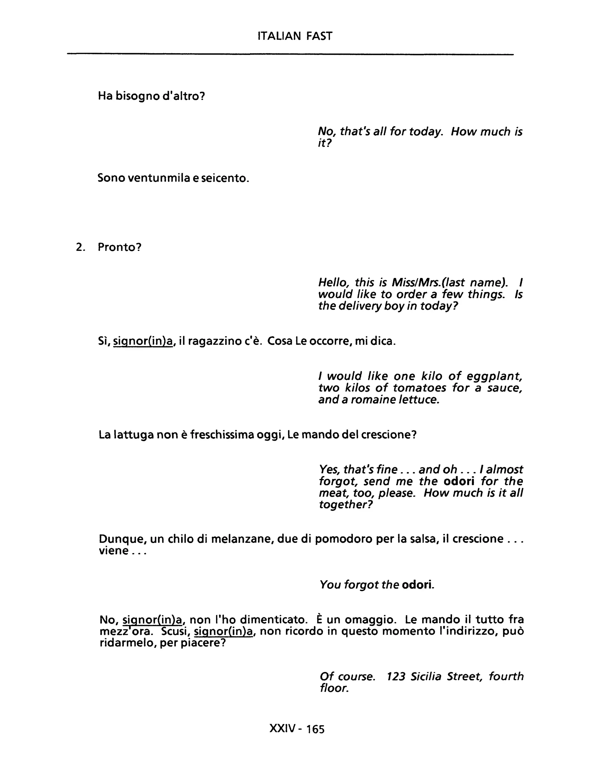 Ha bisogno d'altro?
Sono ventunmila e seicento.
2. Pronto?
ITALiAN FAST
No, that's ali for today. How much is
it?
Hello, this is Miss/Mrs.(last name). 1
would like to order a few things. Is
the delivery boy in today?
Sì, signor(in)a, il ragazzino c'è. Cosa Le occorre, mi dica.
1 would like one kilo of eggplant,
two kilos of tomatoes for a sauce,
and a romaine lettuce.
La lattuga non è freschissima oggi, Le mando del crescione?
Ves, that's fine . .. and oh ... 1almost
forgot, send me the odori for the
meat, too, please. How much is it ali
together?
Dunque, un chilo di melanzane, due di pomodoro per la salsa, il crescione ...
viene ...
You forgot the odori.
No, signor(in)a, non l'ho dimenticato. È un omaggio. Le mando il tutto fra
mezz'ora. Scusi, signor(in)a, non ricordo in questo momento l'indirizzo, può
ridarmelo, per piacere?
Of course. 123 Sicilia Street, fourth
floor.
XXIV - 165
 