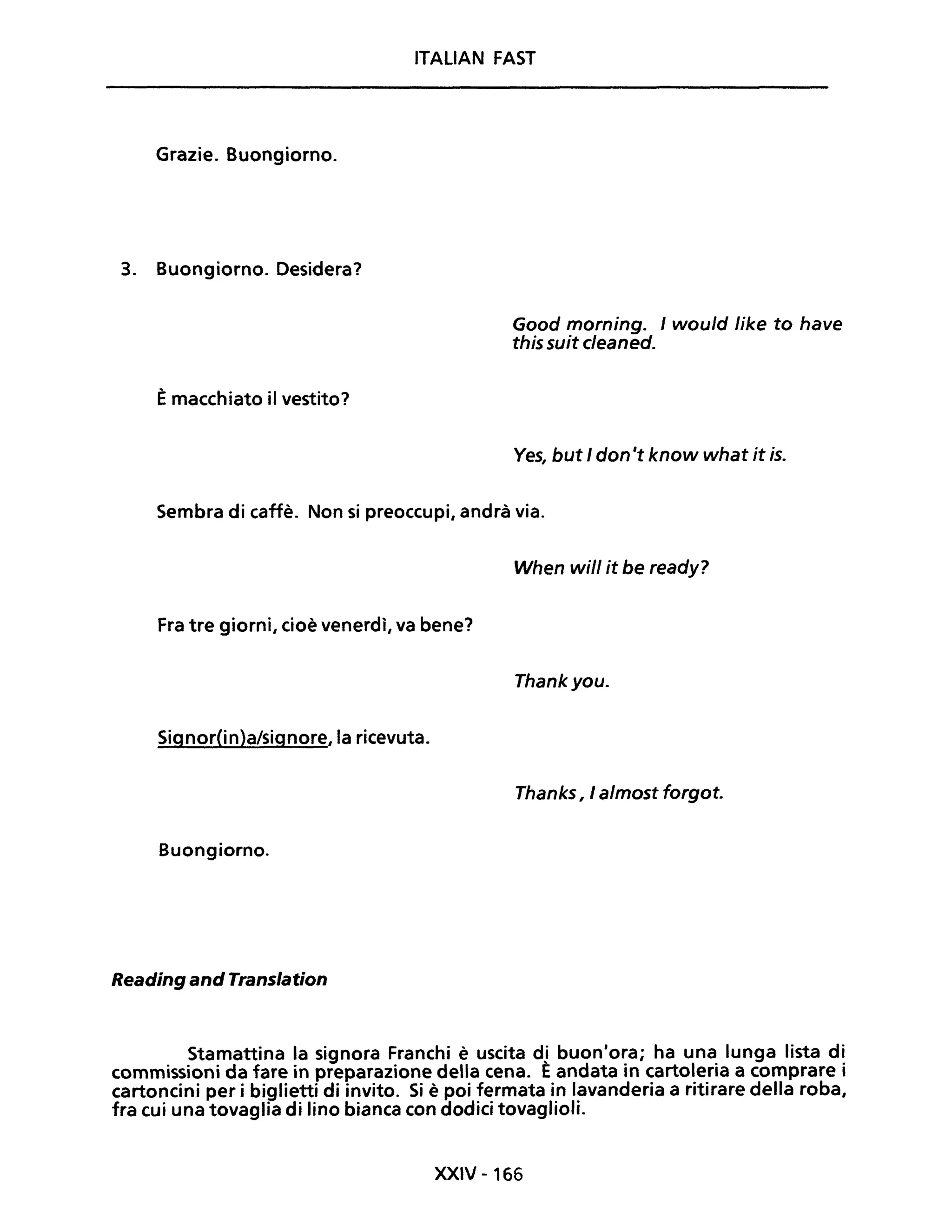 ITALIAN FAST
Grazie. Buongiorno.
3. Buongiorno. Desidera?
Èmacchiato il vestito?
Good morning. I would like fo have
this suit cleaned.
Ves, but I don 't know what it is.
Sembra di caffè. Non si preoccupi, andrà via.
When will it be ready?
Fra tre giorni, cioè venerdì, va bene?
Thankyou.
Signor(in)a/signore, la ricevuta.
Thanks, I almost forgot.
Buongiorno.
Reading andTranslation
Stamattina la signora Franchi è uscita dl buon'ora; ha una lunga lista di
commissioni da fare in preparazione della cena. Eandata in cartoleria a comprare i
cartoncini per i biglietti di invito. Si è poi fermata in lavanderia a ritirare della roba,
fra cui una tovaglia di lino bianca con dodici tovaglioli.
XXIV -166
 
