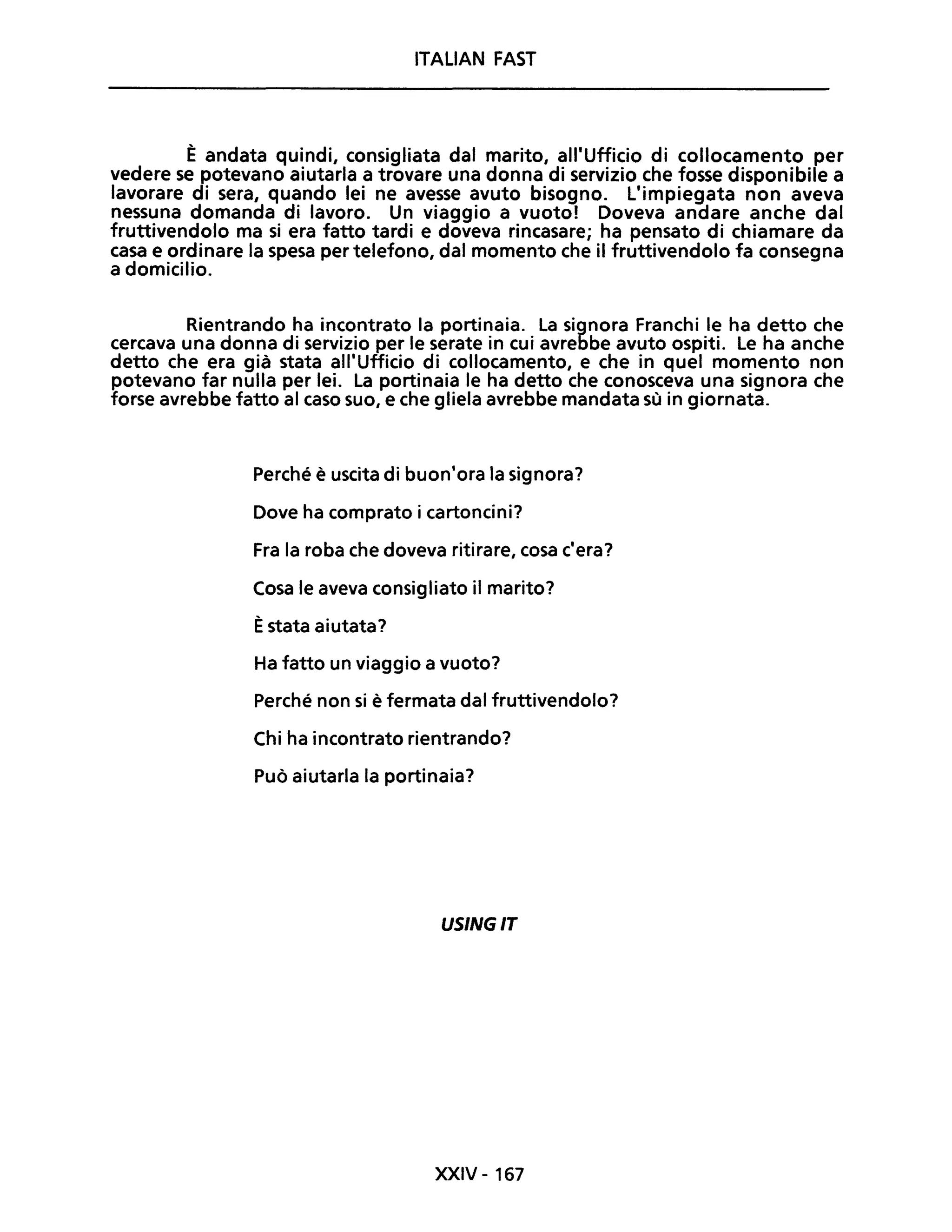 ITALiAN FAST
È andata quindi, consigliata dal marito, all'Ufficio di collocamento per
vedere se potevano aiutarla a trovare una donna di servizio che fosse disponibile a
lavorare di sera, quando lei ne avesse avuto bisogno. L'impiegata non aveva
nessuna domanda di lavoro. Un viaggio a vuoto! Doveva andare anche dal
fruttivendolo ma si era fatto tardi e doveva rincasare; ha pensato di chiamare da
casa e ordinare la spesa per telefono, dal momento che il fruttivendolo fa consegna
a domicilio.
Rientrando ha incontrato la portinaia. La signora Franchi le ha detto che
cercava una donna di servizio per le serate in cui avrebbe avuto ospiti. Le ha anche
detto che era già stata all'Ufficio di collocamento, e che in quel momento non
potevano far nulla per lei. La portinaia le ha detto che conosceva una signora che
forse avrebbe fatto al caso suo, e che gliela avrebbe mandata sù in giornata.
Perché è uscita di buon'ora la signora?
Dove ha comprato i cartoncini?
Fra la roba che doveva ritirare, cosa c'era?
Cosa le aveva consigliato il marito?
Èstata aiutata?
Ha fatto un viaggio a vuoto?
Perché non si è fermata dal fruttivendolo?
Chi ha incontrato rientrando?
Può aiutarla la portinaia?
USINGIT
XXIV - 167
 