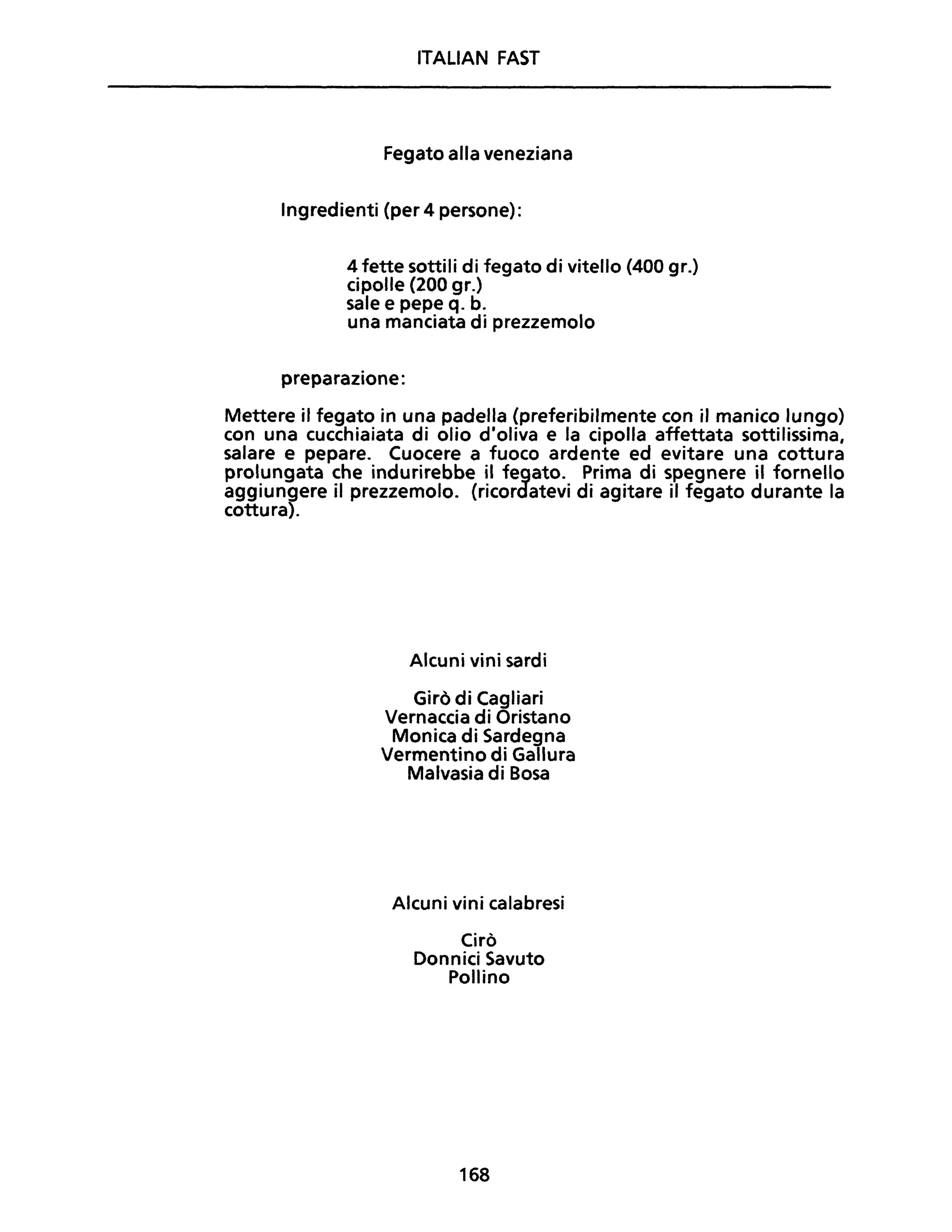 ITALiAN FAST
Fegato alla veneziana
Ingredienti (per 4 persone):
4 fette sottili di fegato di vitello (400 gr.)
cipolle (200 gr.)
sale e pepe q. b.
una manciata di prezzemolo
preparazione:
Mettere il fegato in una padella (preferibilmente con il manico lungo)
con una cucchiaiata di olio d'oliva e la cipolla affettata sottilissima,
salare e pepare. Cuocere a fuoco ardente ed evitare una cottura
prolungata che indurirebbe il fegato. Prima di spegnere il fornello
aggiungere il prezzemolo. (ricordatevi di agitare il fegato durante la
cottura).
Alcuni vini sardi
Girò di Cagliari
Vernaccia di Oristano
Monica di Sardegna
Vermentino di Gallura
Malvasia di Bosa
Alcuni vini calabresi
Cirò
Donnici Savuto
Pollino
168
 