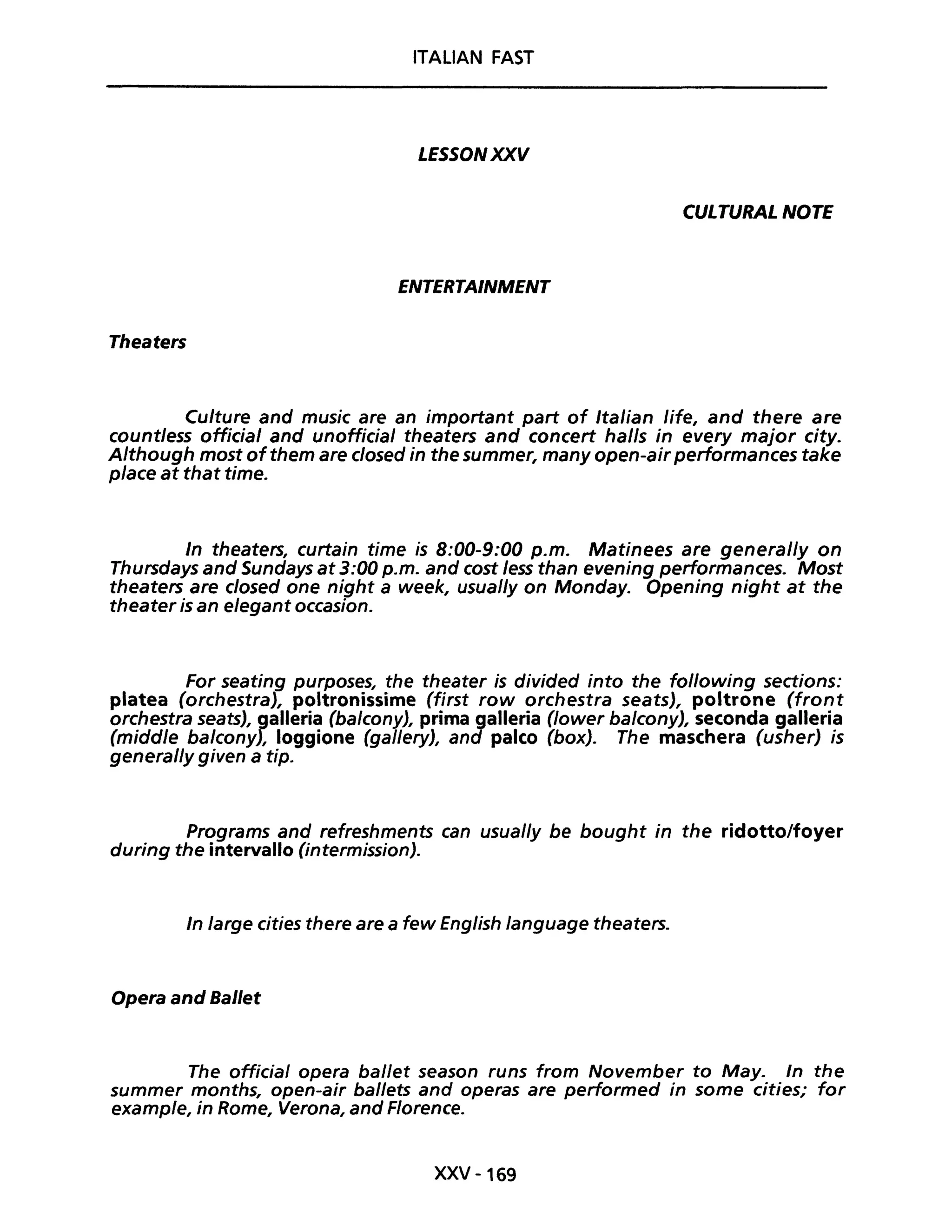 ITALIAN FAST
LESSONXXV
CULTURAL NOTE
ENTERTAINMENT
Theaters
Culture and music are an important part of Italian life, and there are
countless official and unofficial theaters and concert halls in every major city.
Although most ofthem are closed in the summer, many open-airperformances take
piace at that time.
In theaters, curtain time is 8:00-9:00 p.m. Matinees are general/y on
Thursdays and Sundays at 3:00 p.m. and cost less than evening performances. Most
theaters are closed one night a week, usual/y on Monday. Opening night at the
theater is an elegant occasion.
For seating purposes, the theater is divided into the fol/owing sections:
platea (orchestra), poltronissime (first row orchestra seats), poltrone (front
orchestra seats), galleria (balcony), prima galleria (Jower balcony), seconda galleria
(middle balcony), loggione (gal/ery), and palco (box). The maschera (usher) is
general/y given a tip.
Programs and refreshments can usual/y be bought in the ridotto/foyer
during the intervallo (intermission).
In large cities there are a few English language theaters.
Opera and Bai/et
The official opera baI/et season runs trom November to May. In the
summer months, open-air ballets and operas are performed in some cities; for
example, in Rome, Verona, and Florence.
XXV -169
 