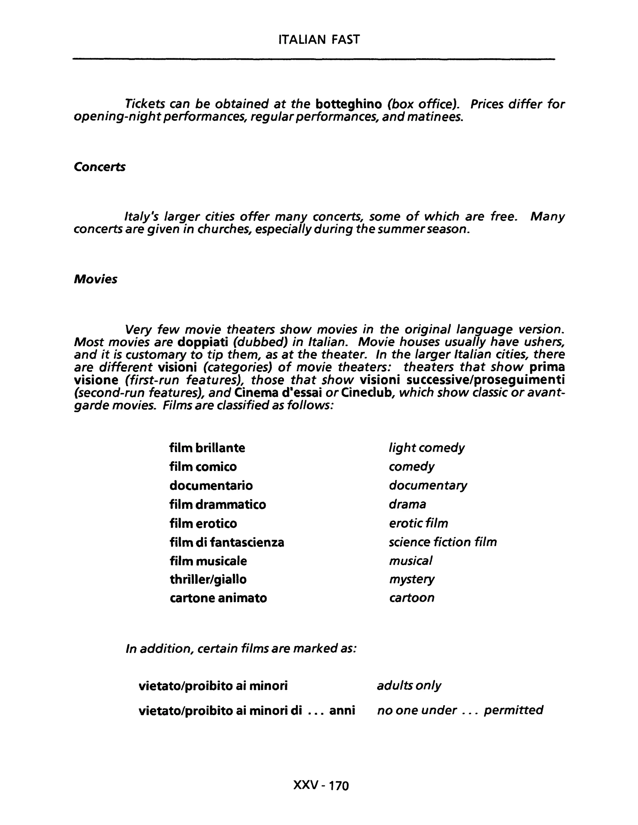 ITALIAN FAST
Tiekets ean be obtained at the botteghino (box offiee). Priees differ for
opening-night performanees, regular performanees, and matinees.
Concerts
Ita/y's larger eities offer many eoneerts, some of whieh are free. Many
eoneerts are given in ehurehes, espeeial/y during the summerseason.
Movies
Very few movie theaters show movies in the originai language versione
Most movies are doppiati (dubbed) in Italian. Movie houses usual/y have ushers,
and it is eustomary to tip them, as at the theater. In the larger Italian cities, there
are different visioni (eategories) of movie theaters: theaters that show prima
visione (first-run features), those that show visioni successive/proseguimenti
(second-run features), and Cinema d·essai or Cineclub, whieh show elassie or avant-
garde movies. Films are elassified as follows:
film brillante light comedy
film comico eomedy
documentario doeumentary
film drammatico drama
film erotico erotiefi/m
film di fantascienza seience fiction film
film musicale musical
thriller/giallo mystery
cartone animato cartoon
In addition, certain films are marked as:
vietato/proibito ai minori adu/ts on/y
vietato/proibito ai minori di ... anni no one under ... permitted
XXV -170
 