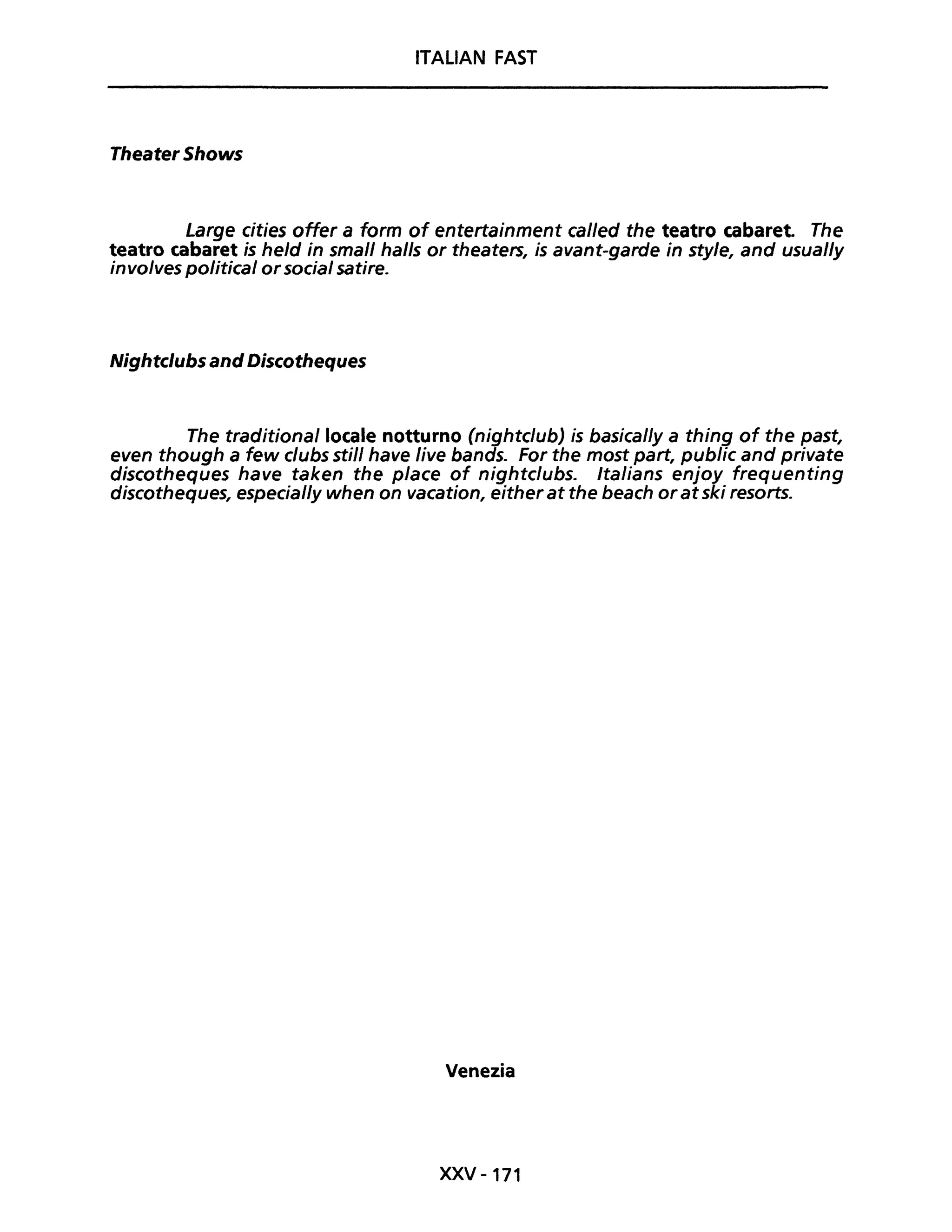 ITALIAN FAST
Theater Shows
Large cities ofter a form of entertainment cal/ed the teatro cabaret. The
teatro cabaret is held in small halls or theaters, is avant-garde in sty/e, and usual/y
involves political orsocial satire.
Nightc/ubs and Discotheques
The traditiona/locale notturno (nightclubJ is basical/y a thing of the past,
even though a few clubs stil/ have live bands. For the most part, public and private
discotheques have taken the piace of nightclubs. Italians enjoy frequenting
discotheques, especial/y when on vacation, eitherat the beach oratski resorts.
Venezia
XXV -171
 