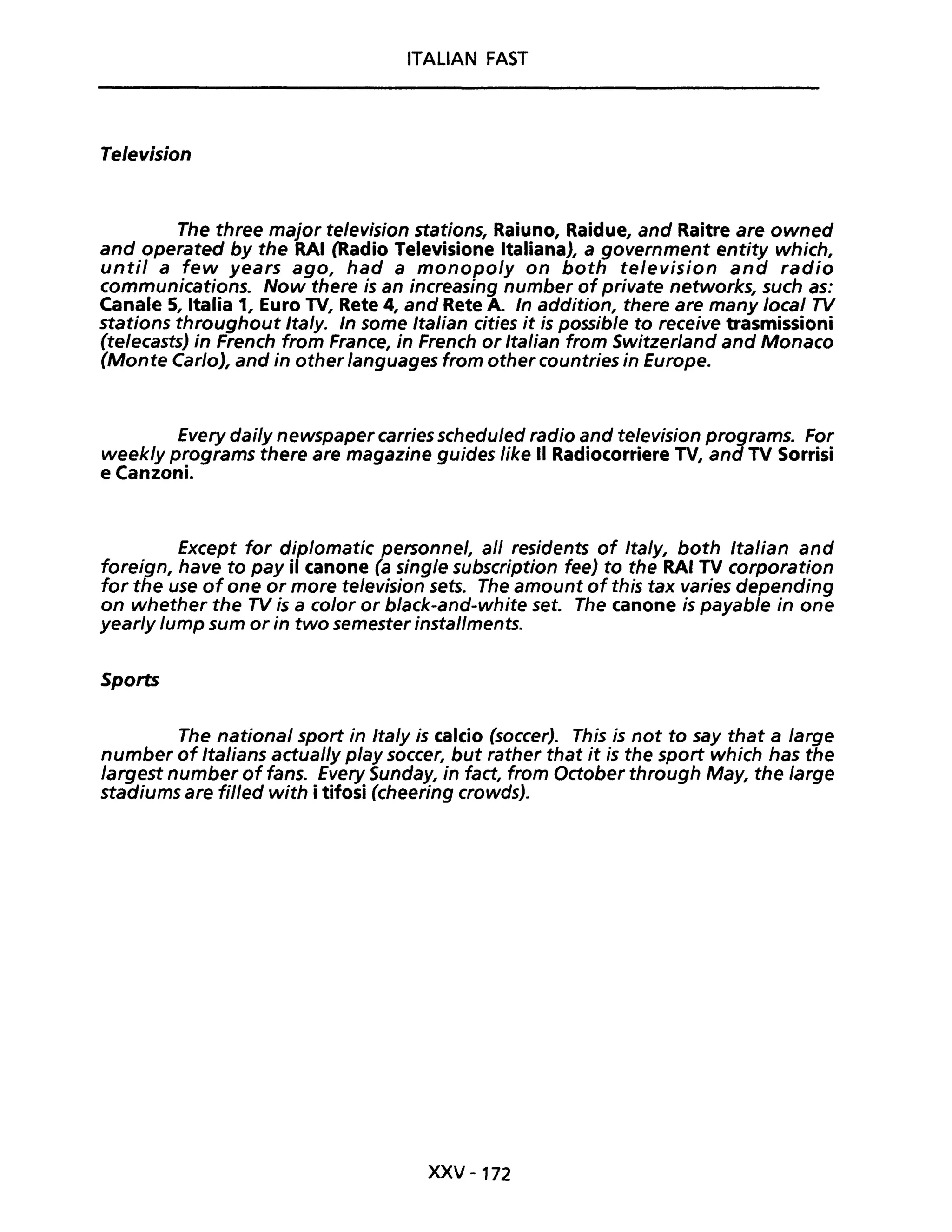 ITALiAN FAST
Te/evision
The three major television stations, Raiuno, Raidue, and Raitre are owned
and operated by the RAI (Radio Televisione Italiana), a government entity which,
unti! a few years ago, had a monopoly on both television and radio
communications. Now there is an increasing number of private networks, such as:
Canale 5, Italia 1, Euro TV, Rete 4, and Rete A. In addition, there are many loeal TV
stations throughout Italy. In some Italian cities it is possible to receive trasmissioni
(teleeasts) in French from France, in French or Italian from Switzerland and Monaco
(Monte Carlo), and in other /anguages from other countries in Europe.
Every dai/y newspaper carries schedu/ed radio and television programs. For
week/y programs there are magazine guides like Il Radiocorriere TV, and TV Sorrisi
e Canzoni.
Except far diplomatic personnel, ali residents of Italy, both Italian and
foreign, have to pay il canone (a single subscription fee) to the RAI TV corporation
for the use ofone or more te/evision sets. The amount of this tax varies depending
on whether the TV is a c%r or black-and-white set. The canone is payable in one
yearly lump sum or in two semester instal/ments.
Sports
The national sport in Ita/y is calcio (soccer). This is not to say that a large
number of Italians actual/y play soccer, but rather that it is the sport which has the
largest number of fans. Every Sunday, in fact, from October through May, the large
stadiums are fil/ed with i tifosi (cheering crowds).
XXV -172
 
