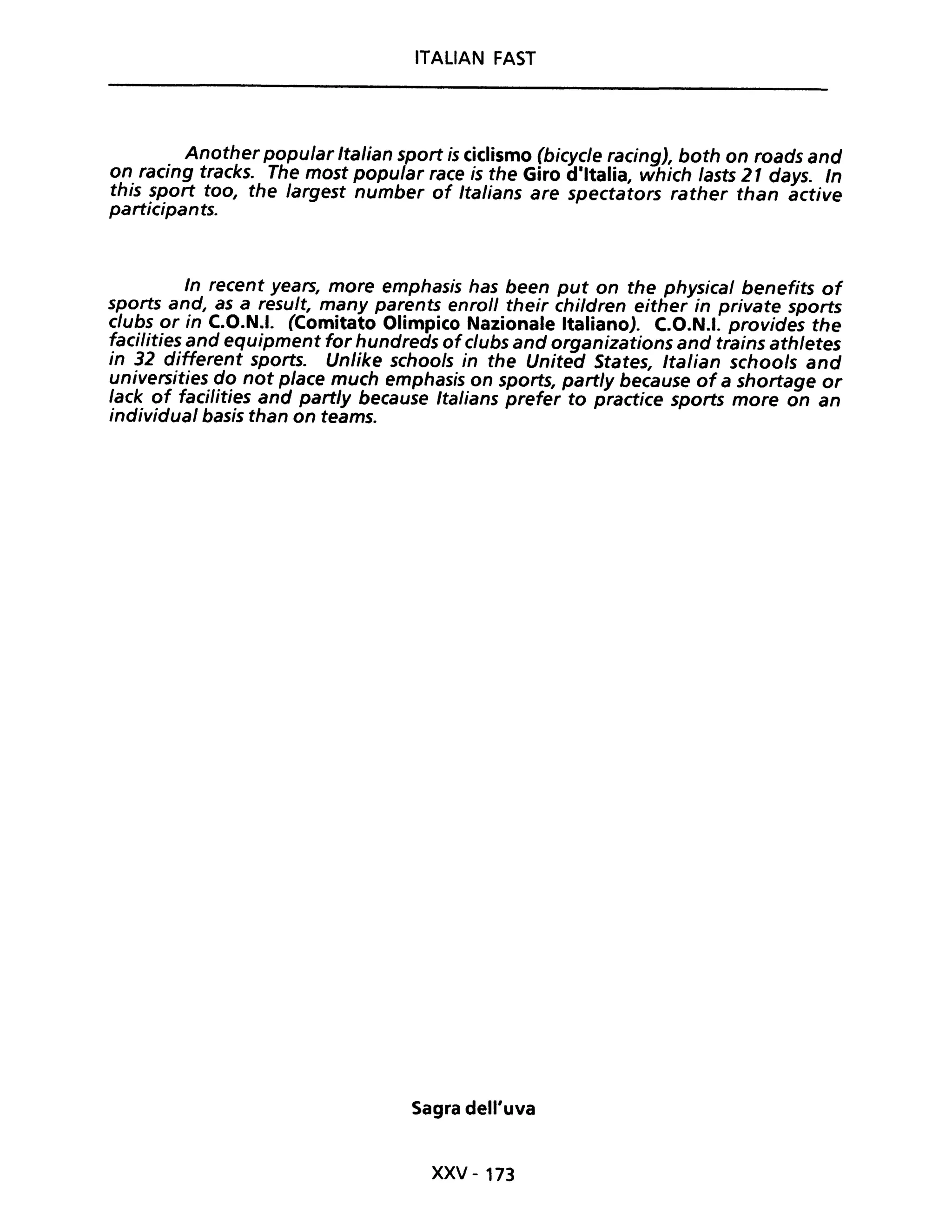 ITALIAN FAST
Another popular Italian sport is ciclismo (bicycle racing), both on roads and
on racing tracks. The most popular race is the Giro d·ltalia, which lasts 21 days. In
this sport too, the largest number of Italians are spectators rather than active
participants.
In recent years, more emphasis has been put on the physical benefits of
sports and, as a result, many parents enroll their children either in private sports
clubs or in C.O.N.I. (Comitato Olimpico Nazionale Italiano). C.O.N.I. provides the
facilities and equipment for hundreds ofclubs and organizations and trains athletes
in 32 different sports. Unlike schools in the United States, Italian schools and
universities do not pIace much emphasis on sports, partly because of a shortage or
lack of facilities and partly because Italians prefer to practice sports more on an
individuai basis than on teams.
Sagra dell'uva
xxv - 173
 