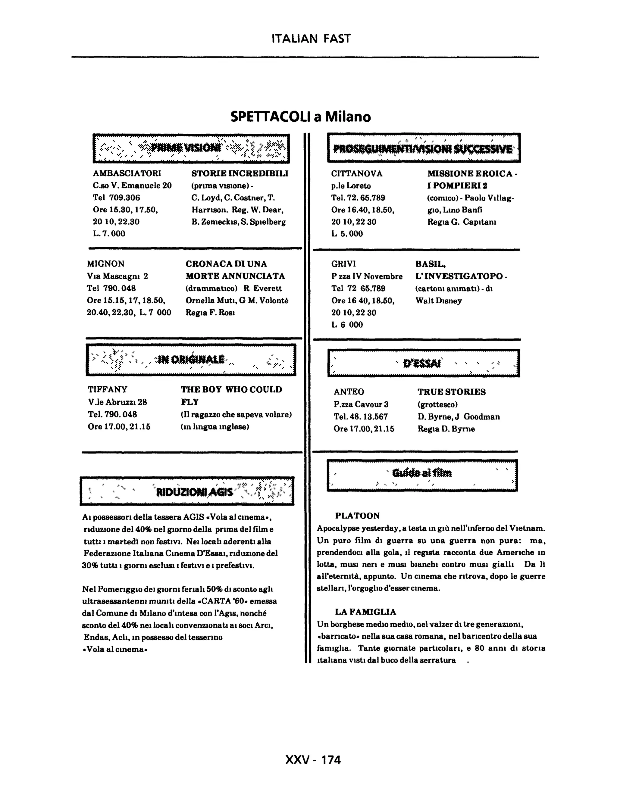 ITALIAN FAST
SPETTACOLI a Milano
AMBASCIATORI
C.so V. Emanuele 20
Tel 709.306
Ore 15.30, 17.50,
20 10,22.30
L.7.0oo
MIGNON
Vla Mascagm 2
Te1790.048
Ore 15.15,17,18.50.
20.40,22.30, L. 7 000
TIFFANY
V.le AbruzzI 28
Tel. 790.048
Ore 17.00.21.15
--- ' ,
STORIE INCREDIBILI
(prima vlSlone)-
C. Loyd, C. Costner, T.
Harrl8On. Reg. W. Dear,
B. Zemeckls, S. Splelberg
CRONACA DI UNA
MORTE ANNUNCIATA
(drammatico) R Everett
Ornella Muti. G M. Volontè
Regia F. RoSI
TUE BOY WHO COULD
FLY
(Il ragazzo che sapeva volare)
(10 hngua 1Oglese)
AI possessori della tessera AGIS «Vola al C1Oema-,
riduzione del 40% nel giorno della prima del film e
tuttI l martedì non festIvI. Nellocah aderenti alla
FederazIone ltahana Cmema D'Essai. rIduzione del
30% tutti I glOrm esclusI IfestiVI e I prefestIvl.
Nel Pomeriggio delgIorm ferlah 50% di sconto agh
ultrasessantenm mumtl della -CARTA '60- emessa
dal Comune di MIlano d'mtesa con 1'AgIs. nonché
sconto del 40% nellocah convenzIonati alBocI ArcI,
Endas, Ach. m possesso del tessermo
-Vola al cmema-
1~~',1
CITTANOVA
p.le Loreto
Tel. 72. 65.789
Ore 16.40.18.50.
2010.2230
L 5.000
GRIVI
P zza IV Novembre
Tel 72 65.789
Ore 16 40.18.50,
2010,2230
L 6000
r::: ::
ANTEO
P.zza Cavour 3
Tel. 48. 13.567
Ore 17.00,21.15
MISSIONE EROICA -
I POMPIERI 2
(comIco) - Paolo Vtllag-
glO, Lmo Banti
RegIa G. Capltam
BASIL,
L' INVESTIGATOPO -
(cartom ammatI) -dI
WaltDlsney
>:::]TRUE STORIES
(grottesco)
D. Byrne,J Goodman
Regia D. Byrne
I;:~:::::::::::::::::::;:::~~::~:~~:::::::::::;:::::::::~::::~::;I
PLATOON
Apocalypse yesterday, a testa lO giù nell'mferno del Vletnam.
Un puro film di guerra su una guerra non pura: ma,
prendendoci alla gola. Il regista racconta due Americhe m
lotta, musI neri e musI bianchi contro mUSI gialh Da Il
all'etermtà, appunto. Un C10ema che ritrova, dopo le guerre
stellarI,l'orgogho d"essercmema.
LA FAMIGLIA
Un borghese mediO mediO, nel valzer di tre generazioni,
«barrIcato- nella sua casa romana, nel barIcentro della sua
famlgha. Tante giornate particolarI, e 80 anm di storIa
Itahana ViSti dal buco della serratura
xxv - 174
 