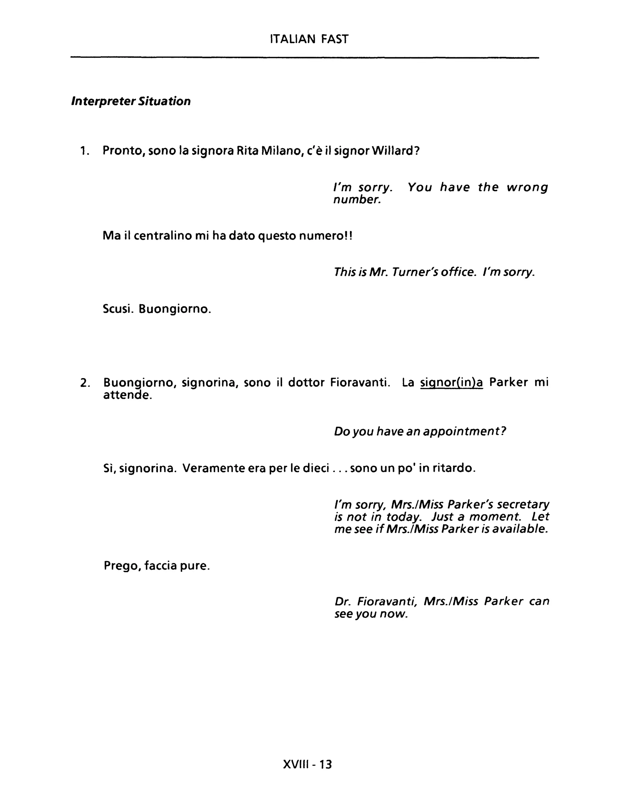 ITALIAN FAST
Interpreter Situation
1. Pronto, sono la signora Rita Milano, c'è il signorWillard?
l'm sorry. You have the wrong
number.
Ma il centralino mi ha dato questo numero!!
This is Mr. Turner's office. l'm sorry.
Scusi. Buongiorno.
2. Buongiorno, signorina, sono il dottor Fioravanti. La signor(in)a Parker mi
attende.
Do you have an appointment?
Sì, signorina. Veramente era per le dieci ... sono un pOi in ritardo.
Prego, faccia pure.
XVIII-13
l'm sorry, Mrs.lMiss Parker's secretary
is not in today. Just a moment. Let
me see if Mrs.lMiss Parker is available.
Dr. Fioravanti, Mrs./Miss Parker can
seeyou now.
 
