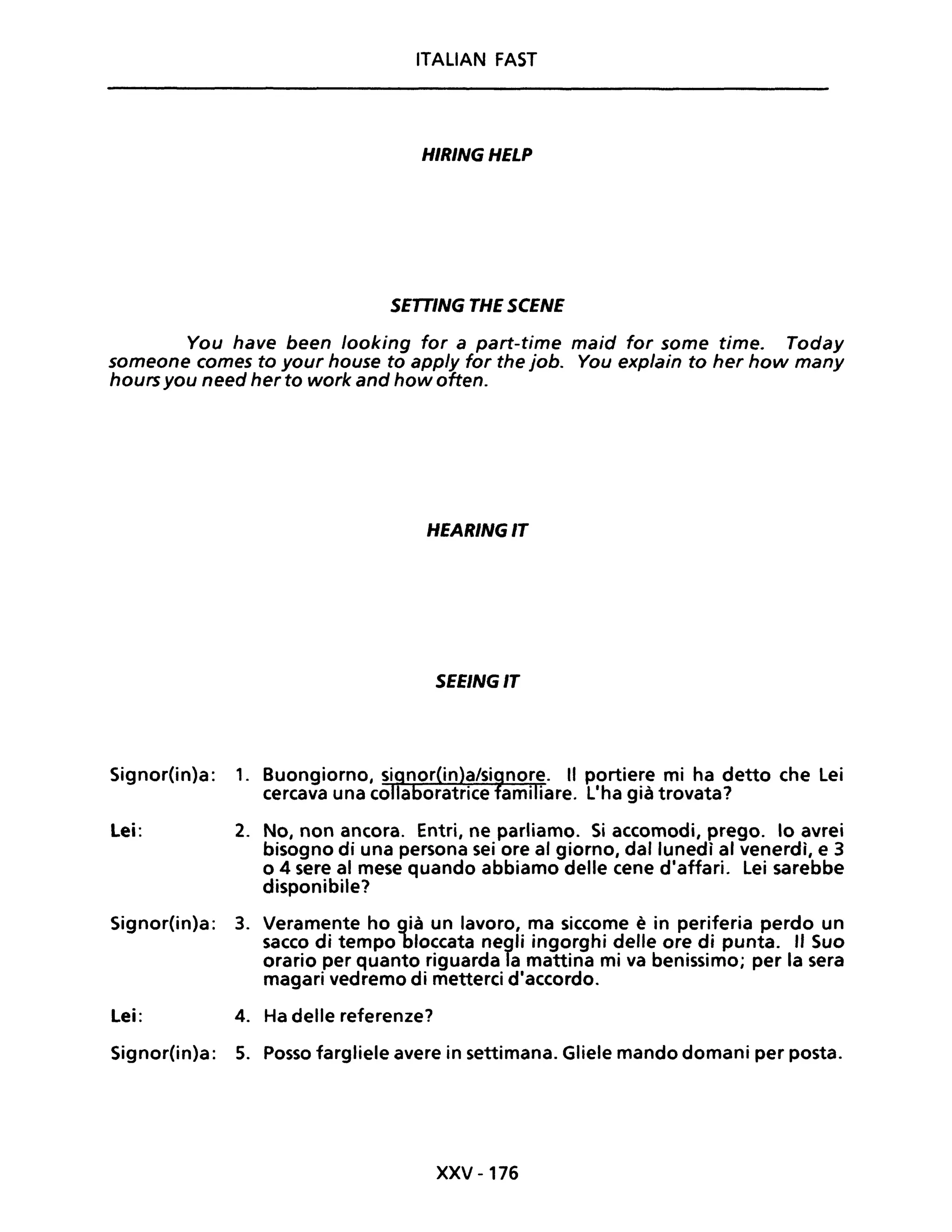 ITALIAN FAST
HIRINGHELP
SETTING THE SCENE
You have been /ooking for a part-time maid for some time. Today
someone comes to your house to app/y for the job. You explain to her how many
hoursyou need her to work and how often.
HEARINGIT
SEEINGIT
Signor(in)a: 1.
Lei: 2. No, non ancora. Entri, ne parliamo. Si accomodi, prego. lo avrei
bisogno di una persona sei ore al giorno, dal lunedì al venerdì, e 3
o 4 sere al mese quando abbiamo delle cene d'affari. Lei sarebbe
disponibile?
Signor(in)a: 3. Veramente ho già un lavoro, ma siccome è in periferia perdo un
sacco di tempo bloccata negli ingorghi delle ore di punta. "Suo
orario per quanto riguarda la mattina mi va benissimo; per la sera
magari vedremo di metterei d'accordo.
Lei: 4. Ha delle referenze?
Signor(in)a: 5. Posso fargliele avere in settimana. Gliele mando domani per posta.
XXV -176
 