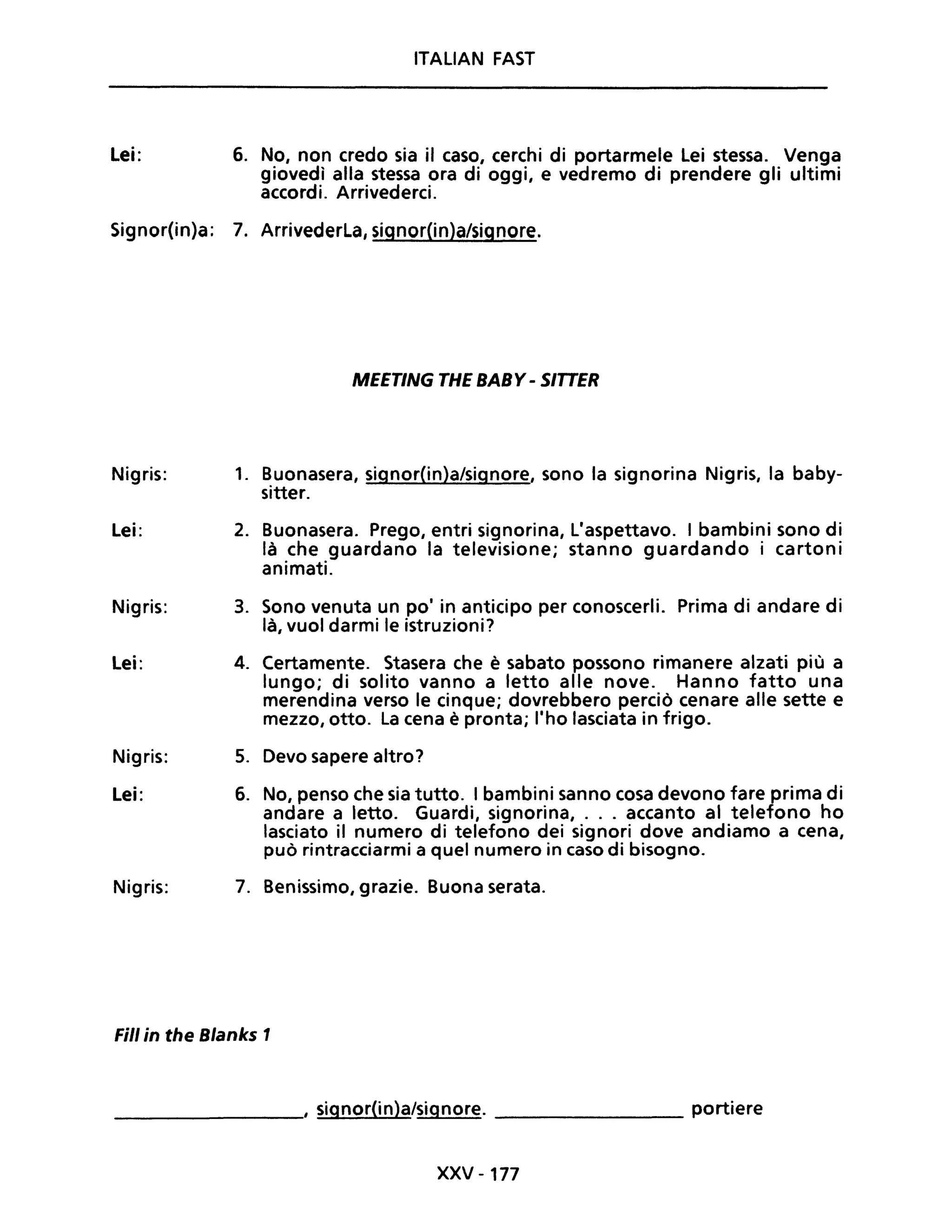 Lei:
ITALiAN FAST
6. No, non credo sia il caso, cerchi di portarmele Lei stessa. Venga
giovedì alla stessa ora di oggi, e vedremo di prendere gli ultimi
accordi. Arrivederci.
Signor(in)a: 7. Arrivederla, signor(in)a/signore.
MEETING THE BABY - SITTER
Nigris: 1. Buonasera, signor(in)a/signore, sono la signorina Nigris, la baby-
sitter.
Lei: 2. Buonasera. Prego, entri signorina, L'aspettavo. I bambini sono di
là che guardano la televisione; stanno guardando i cartoni
animati.
Nigris: 3. Sono venuta un pOi in anticipo per conoscerli. Prima di andare di
là, vuoi darmi le istruzioni?
Lei: 4. Certamente. Stasera che è sabato possono rimanere alzati più a
lungo; di solito vanno a letto alle nove. Hanno fatto una
merendina verso le cinque; dovrebbero perciò cenare alle sette e
mezzo, otto. La cena è pronta; l'ho lasciata in frigo.
Nigris: 5. Devo sapere altro?
Lei: 6. No, penso che sia tutto. I bambini sanno cosa devono fare prima di
andare a letto. Guardi, signorina, ... accanto al telefono ho
lasciato il numero di telefono dei signori dove andiamo a cena,
può rintracciarmi a quel numero in caso di bisogno.
Nigris: 7. Benissimo, grazie. Buona serata.
Fili in the Blanks 1
________, signor(in)a/signore. _________ portiere
XXV -177
 
