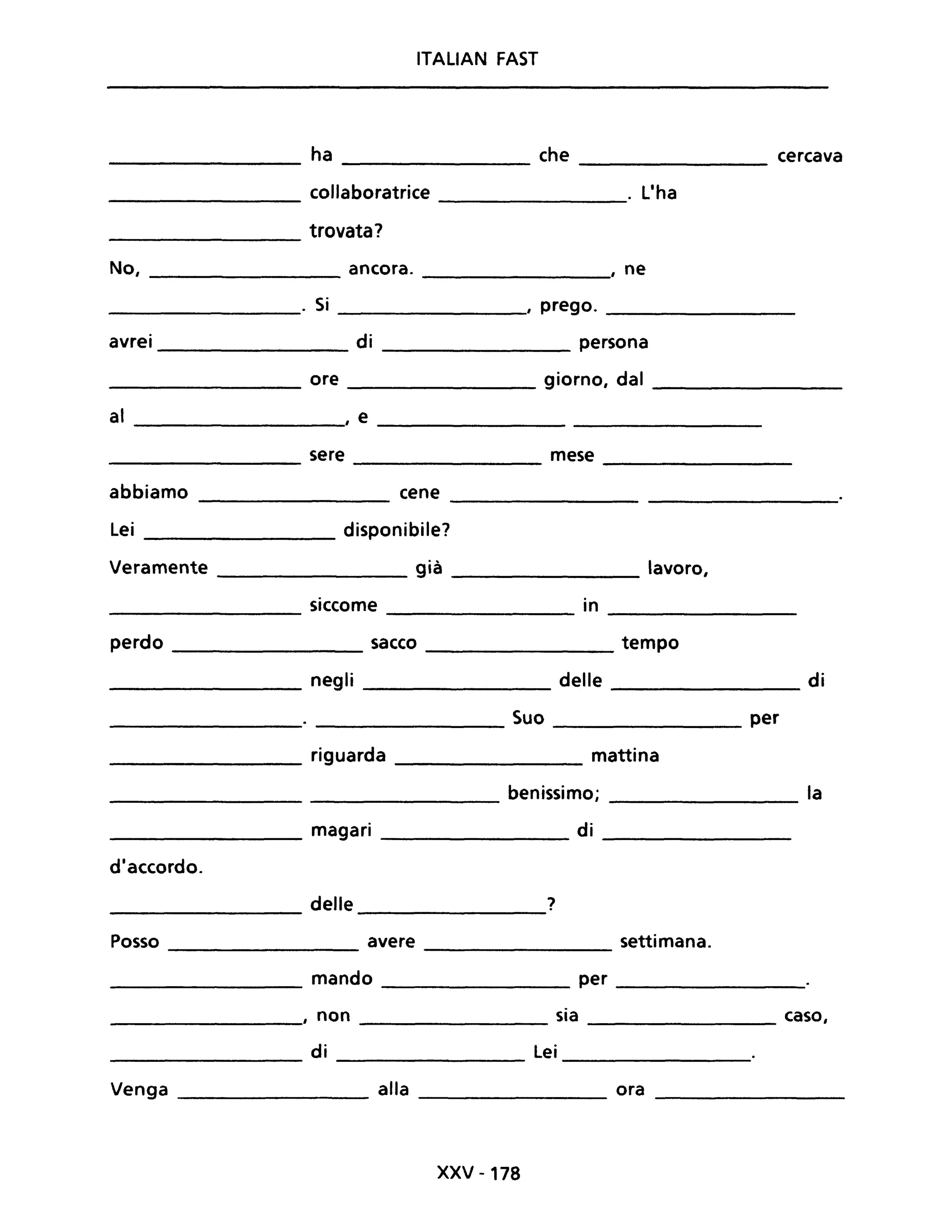 ITALIAN FAST
ha che cercava
collaboratrice . L'ha
trovata?
No, ancora. , ne
. Si I prego.
avrei di persona
ore giorno, dal
al , e
sere mese
abbiamo cene
Lei disponibile?
Veramente già lavoro,
siccome in
perdo sacco tempo
negli delle di
Suo per
riguarda mattina
benissimo; la
magari di
d'accordo.
delle ?
Posso avere settimana.
mando per
, non sia caso,
di Lei
Venga alla ora
XXV -178
 