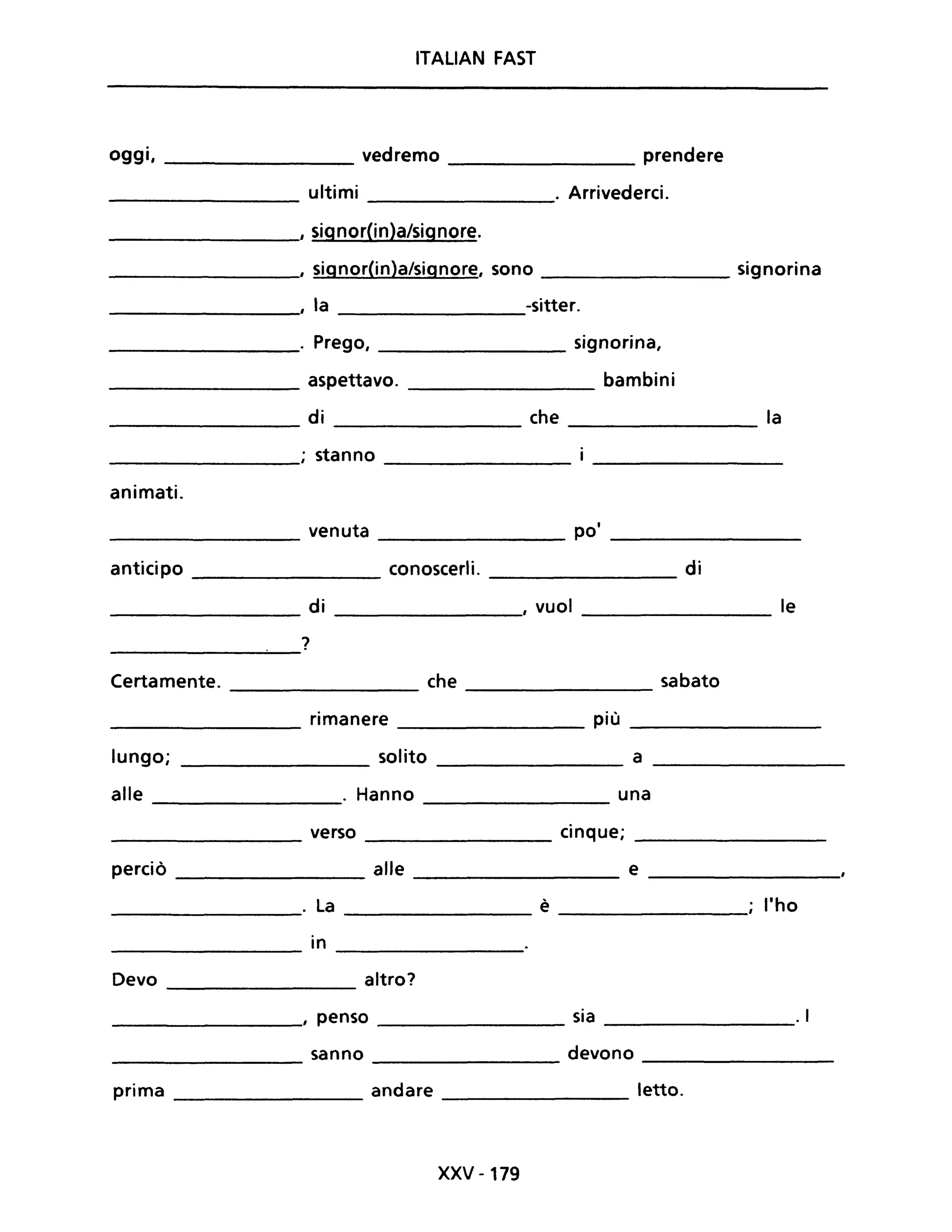 ITALIAN FAST
oggi, _________ vedremo ________ prendere
-------------- ultimi . Arrivederci.
________, signor(in)a/signore.
___________, signor(in)a/signore, sono signorina
____________, la ________-sitter.
____________. Prego, signorina,
___________ aspettavo. bambini
di che la
------------- ---------- ------------______________; ~anno ________
animati.
___________ venuta ________ po' _____________
anticipo conoscerli. di--------- --------
_________________ di ________, vuoi _________________ le
------------~~-
?
Certamente. che sabato--------------- --------
_________________ rimanere ________ più _____________
lungo; _______________ solito ________ a ____________
alle . Hanno una
-----------
_________________ verso cinque; _________________
perciò _____________ alle __________ e _________
_____________. La __________ è _____________ l'ho
in
-------------- ----------
Devo altro?
-------------
__________, penso ________ sia ______________. I
sanno devono
---------- -----------
Prima andare letto.
-------------- ---------
XXV -179
 