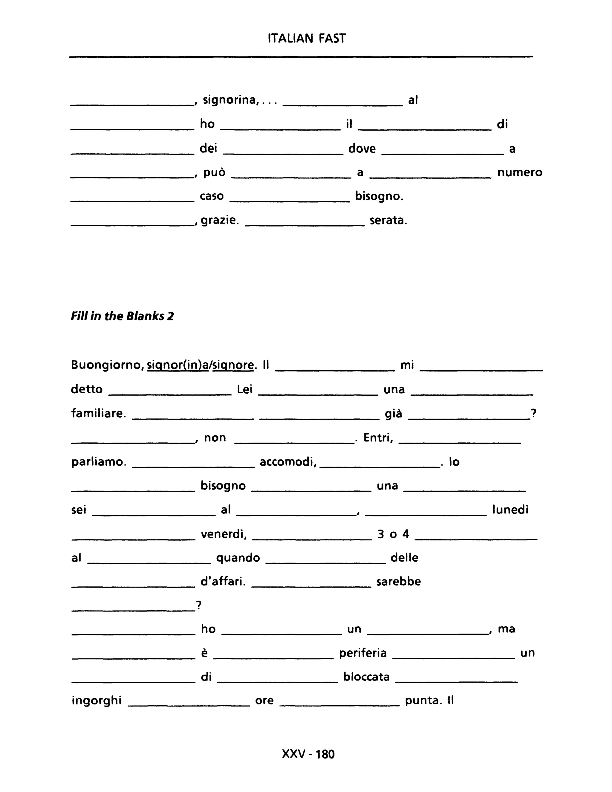 ITALIAN FAST
, signorina, ... al
ho il di
dei dove a
, può a numero
caso bisogno.
, grazie. serata.
Fili in the Blanks 2
Buongiorno, signor(in)a/signore. Il ________ mi ________
detto ________ Lei _________ una ________
familiare. già ________1
___________, non ________. Entri, ________
parliamo. _________ accomodi, _________. lo
_________ bisogno __________ una ________
sei al lunedì--------------- ----------- ------------
_____________ venerdì, ________ 3 o 4 ___________
al _________ quando delle
d'affari. sarebbe----------
1-------------
__________ ho _________ un ________" ma
___________ è periferia ____________ un
di bloccata------------- --------
ingorghi ________ ore ________ punta. Il
XXV -180
 