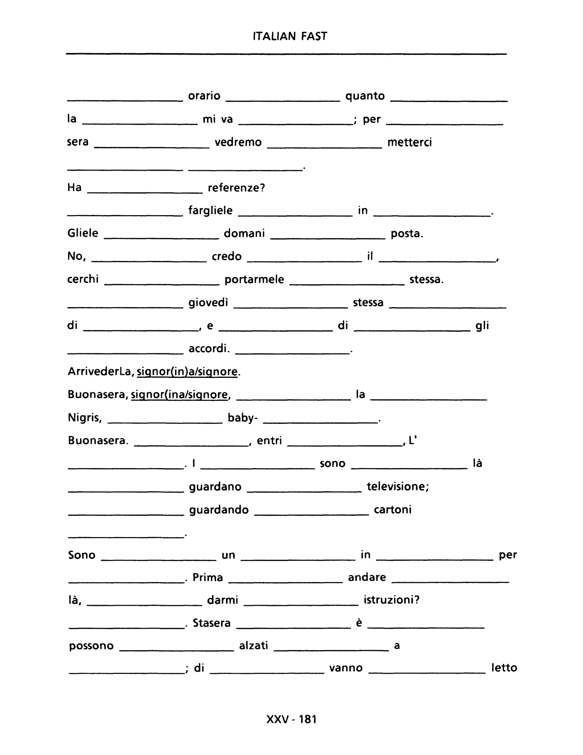 ITALIAN FAST
orario quanto
----------------- ---------------- -----------------
la ______________ mi va ; per ______________
sera vedremo metterei
----------------
Ha referenze?
-----------------
________________ fargliele __________ in _____________
Gliele ________ domani _______________ posta.
No, credo il
-------------- ----------------
cerchi portarmele ______________ stessa.
_______________ giovedì ________________ stessa ________________
di ______________, e ___________ di ______________ gli
accordi.
------------- ---------------
Arrivederla, signor(in)a/signore.
Buonasera, signorOna/signore, ________ la ______________
Nigris, _____________ baby- _______________
Buonasera. , entri _____________" l'
_______________. I _____________ 50no ________________ là
_____________ guardano ____________ televisione;
______________ guardando cartoni
Sono un in per
. Prima andare
là, darmi istruzioni?
. Stasera è
possono alzati a
; di vanno letto
xxv -181
 