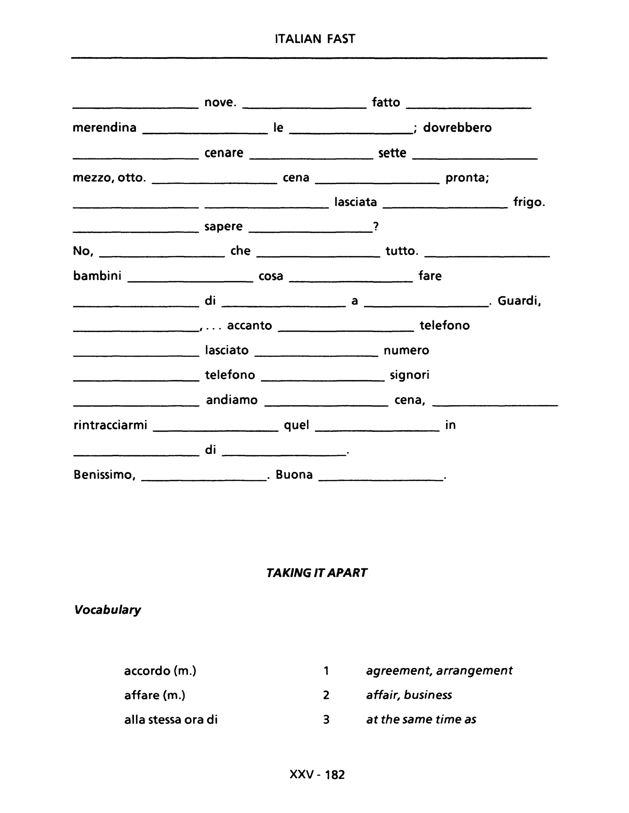 ITALIAN FAST
nove. fatto
merendina le ; dovrebbero
cenare sette
mezzo, otto. cena pronta;
lasciata frigo.
sapere ?
No, che tutto.
bambini cosa fare
di a . Guardi,
, ... accanto telefono
rintracciarmi
Benissimo,
Vocabulary
accordo (m.)
affare (m.)
lasciato
telefono
andiamo
di
alla stessa ora di
numero
signori
cena,
quel in
. Buona
TAKING IT APART
1
2
3
xxv - 182
agreement, arrangement
affair, business
at the same time as
 