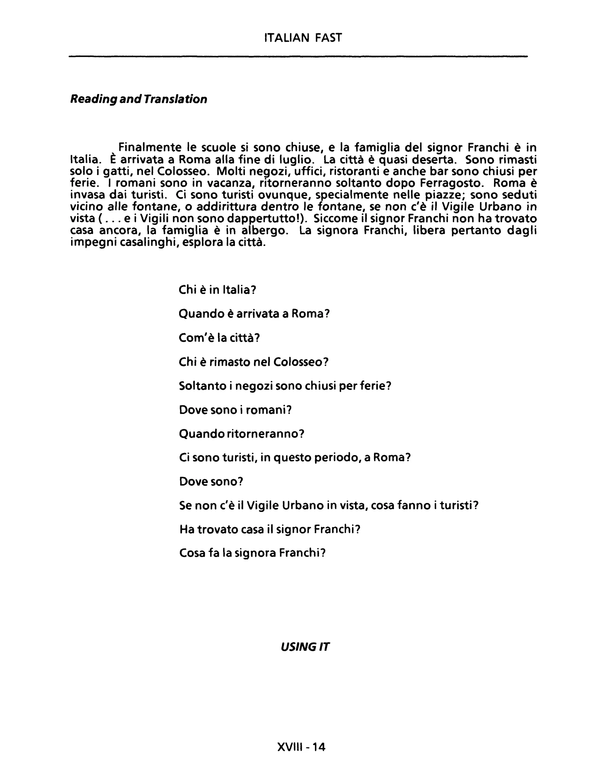 ITALIAN FAST
Reading and Translation
Finalmente le scuole si sono chiuse, e la famiglia del signor Franchi è in
Italia. È arrivata a Roma alla fine di luglio. La città è quasi deserta. Sono rimasti
solo i gatti, nel Colosseo. Molti negozi, uffici, ristoranti e anche bar sono chiusi per
ferie. I romani sono in vacanza, ritorneranno soltanto dopo Ferragosto. Roma è
invasa dai turisti. Ci sono turisti ovunque, specialmente nelle piazze; sono seduti
vicino alle fontane, o addirittura dentro le fontane, se non c'è il Vigile Urbano in
vista ( ... e i Vigili non sono dappertutto!). Siccome il signor Franchi non ha trovato
casa ancora, la famiglia è in albergo. La signora Franchi, libera pertanto dagli
impegni casalinghi, esplora la città.
Chi è in Italia?
Quando è arrivata a Roma?
Com'è la città?
Chi è rimasto nel Colosseo?
Soltanto i negozi sono chiusi per ferie?
Dove sono i romani?
Quando ritorneranno?
Ci sono turisti, in questo periodo, a Roma?
Dove sono?
Se non c'è il Vigile Urbano in vista, cosa fanno i turisti?
Ha trovato casa il signor Franchi?
Cosa fa la signora Franchi?
USINGIT
XVIII-14
 