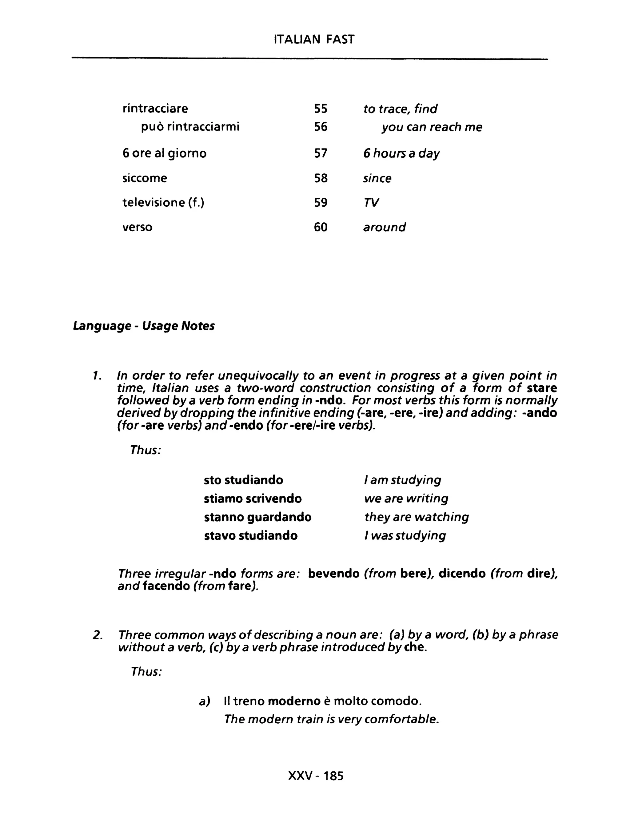 ITALIAN FAST
rintracciare 55 to trace, find
può rintracciarmi 56 you can reach me
6 ore al giorno 57 6 hoursa day
siccome 58 since
televisione (f.) 59 TV
verso 60 around
Language - Usage Notes
1. In order to refer unequivocally to an event in progress at a given point in
time, Italian uses a two-word construction consisting of a form of stare
followed by a verb form ending in -ndo. For most verbs this form is normal/y
derived by dropping the infinitive ending (-are, -ere, -ire) and adding: -ando
(for -are verbs) and -endo (for -ere/-ire verbs).
Thus:
sto studiando
stiamo scrivendo
stanno guardando
stavo studiando
I am studying
we are writing
theyare watching
I was studying
Three irregular -ndo forms are: bevendo (from bere), dicendo (from dire),
and facendo (from fare).
2. Three common ways ofdescribing a noun are: (a) by a word, (b) by a phrase
without a verb, (c) by a verb phrase introduced by che.
Thus:
a) Il treno moderno è molto comodo.
The modern train is very comfortable.
xxv - 185
 
