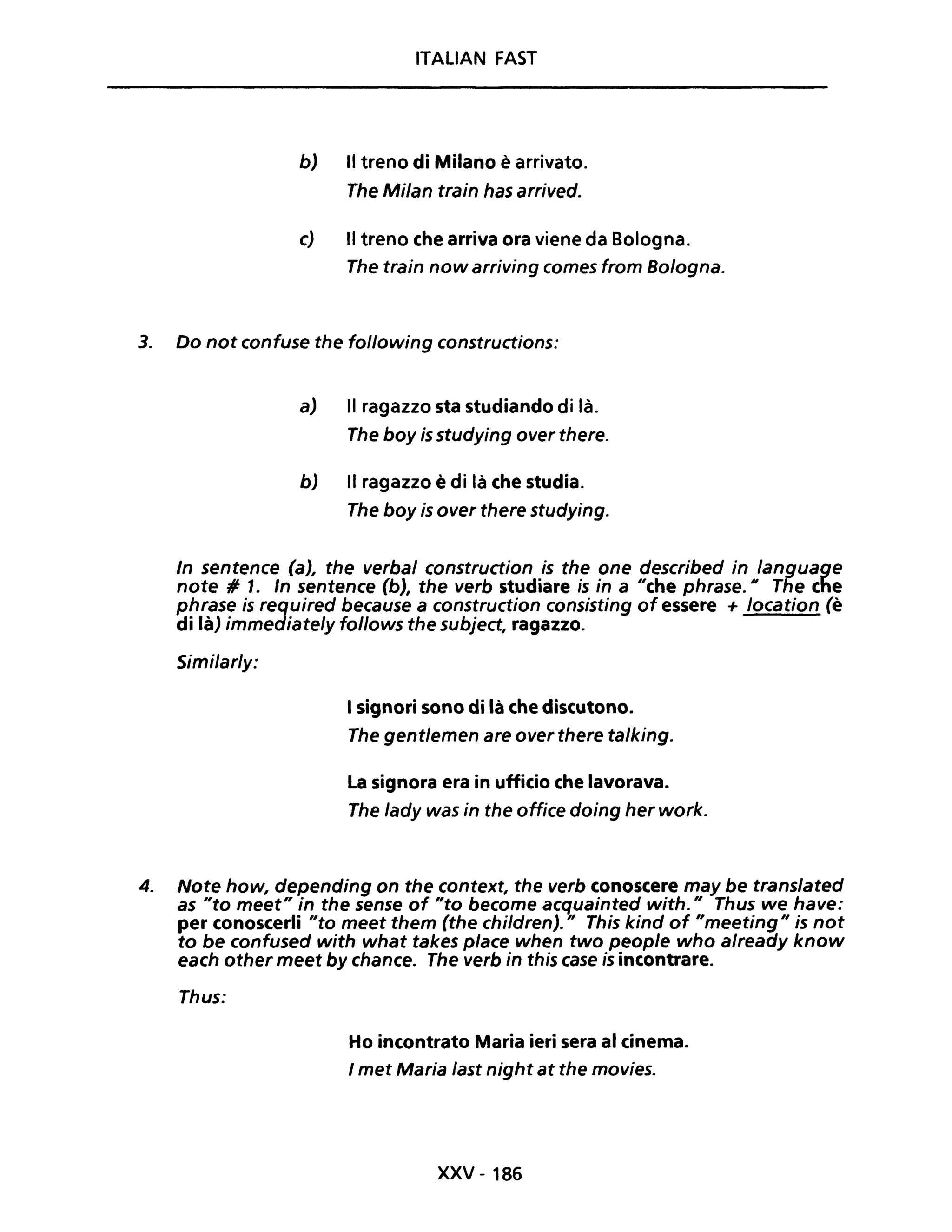 ITALIAN FAST
b) Il treno di Milano è arrivato.
The Milan train has arrived.
c) Il treno che arriva ora viene da Bologna.
The train now arriving comes from Bologna.
3. Do not confuse the following constructions:
a) Il ragazzo sta studiando di là.
The boy is studying over there.
b) Il ragazzo è di là che studia.
The boy is over there studying.
In sentence (a), the verbal construction is the one described in language
note # 1. In sentence (b), the verb studiare ;s ;n a "che phrase. Il The che
phrase is required because a construction consisting of essere + location (è
di là) immediate/y follows the subject, ragazzo.
Similar/y:
I signori sono di là che discutono.
The gent/emen are over there ta/king.
La signora era in ufficio che lavorava.
The /ady was in the office doing her work.
4. Note how, depending on the context, the verb conoscere may be translated
as "to meet" in the sense of "to become acquainted with." Thus we have:
per conoscerli "to meet them (the children)." This kind of "meeting" is not
to be confused with what takes piace when two peop/e who already know
each other meet by chance. The verb in this case is incontrare.
Thus:
Ho incontrato Maria ieri sera al cinema.
I met Maria last night at the movies.
xxv - 186
 