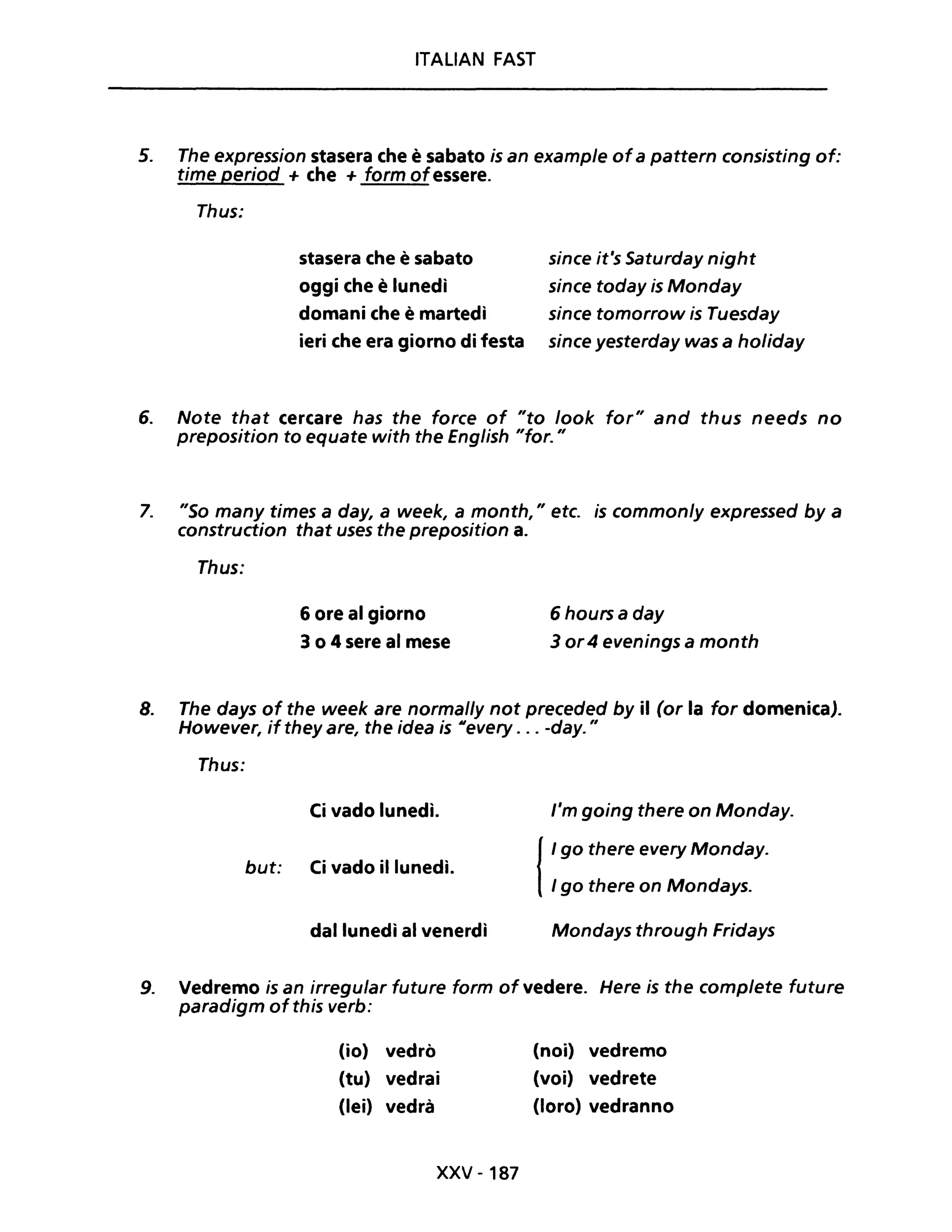 ITALIAN FAST
5. The expression stasera che è sabato is an example ofa pattern consisting of:
time period + che + form ofessere.
Thus:
stasera che è sabato
oggi che è lunedì
domani che è martedì
ieri che era giorno di festa
since it's Saturday night
since today is Monday
since tomorrow is Tuesday
since yesterday was a holiday
6. Note that cercare has the force of "to look for" and thus needs no
preposition to equate with the English "for. "
7. "So many times a day, a week, a month, " etc. is commonly expressed by a
construction that uses the preposition a.
Thus:
6 ore al giorno 6 hoursa day
3 o 4 sere al mese 3 or4 evenings a month
8. The days of the week are normal/y not preceded by il (or la for domenica).
However, if they are, the idea is M every . .. -day. "
Thus:
Ci vado lunedì.
but: Ci vado il lunedì.
dal lunedì al venerdì
l'm going there on Monday.
{
I go there every Monday.
I go there on Mondays.
Mondays through Fridays
9. Vedremo is an irregular future form of vedere. Here is the complete future
paradigm of this verb:
(io) vedrò
(tu) vedrai
(lei) vedrà
xxv - 187
(noi) vedremo
(voi) vedrete
(loro) vedranno
 
