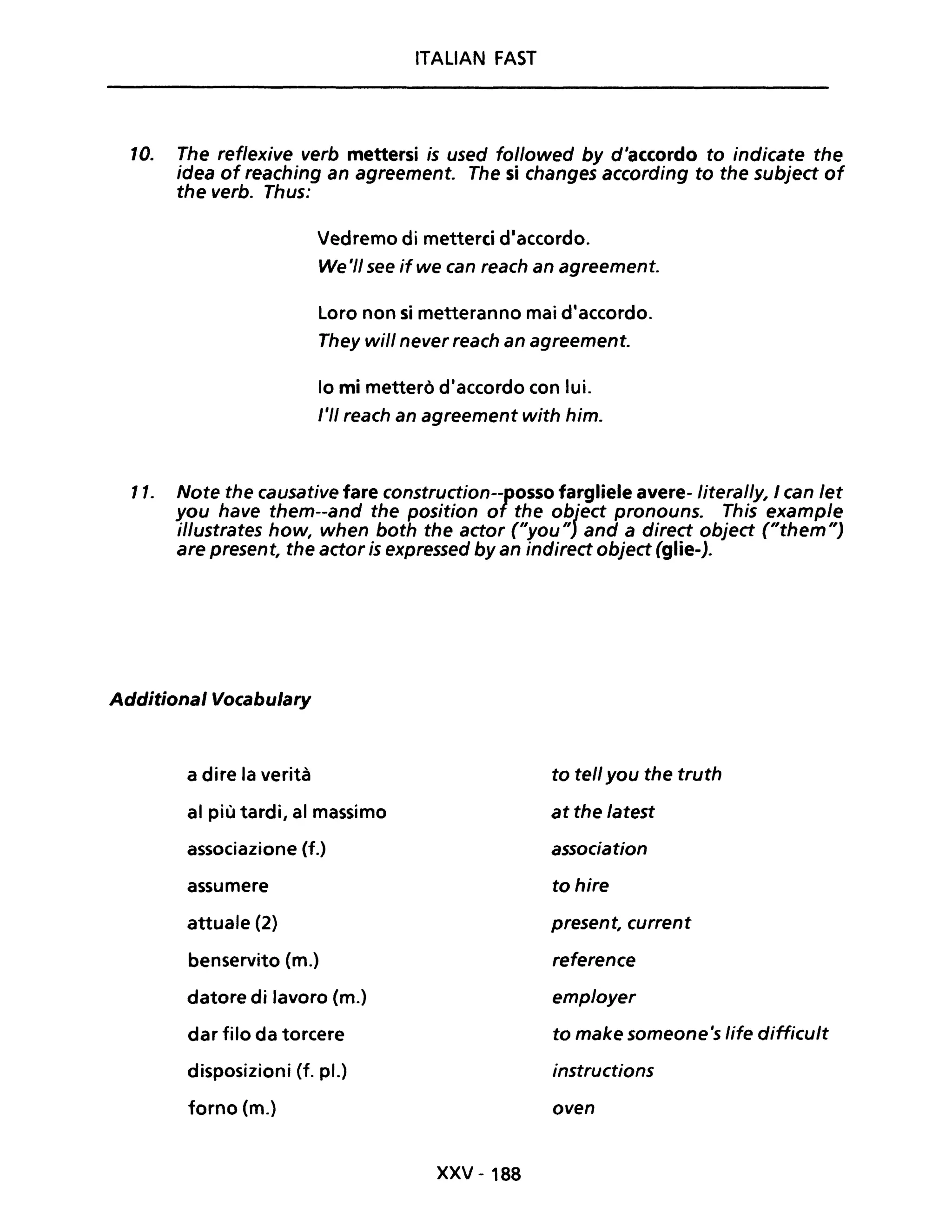 ITALIAN FAST
IO. The reflexive verb mettersi is used followed by d'accordo to indicate the
idea of reaching an agreement. The si changes according to the subject of
the verbo Thus:
Il.
Vedremo di metterei d'accordo.
We'/1 see ifwe can reach an agreement.
Loro non si metteranno mai d'accordo.
They wi/l never reach an agreement.
lo mi metterò d'accordo con lui.
l'II reach an agreement with him.
Note the causative fare construction--posso fargliele avere-literal/y, I can let
you have them--and the position of the object pronouns. This example
illustrates how, when both the actor ("you") and a direct object ("them")
are present, the actor is expressed byan indirect object (glie-).
Additional Vocabulary
a dire la verità
al più tardi, al massimo
associazione (f.)
assumere
attuale (2)
benservito (m.)
datore di lavoro (m.)
dar filo da torcere
disposizioni (f. pl.)
forno (m.)
xxv - 188
to tell you the truth
at the latest
association
to hire
present, current
reference
employer
to make someone's life difficult
instructions
oven
 