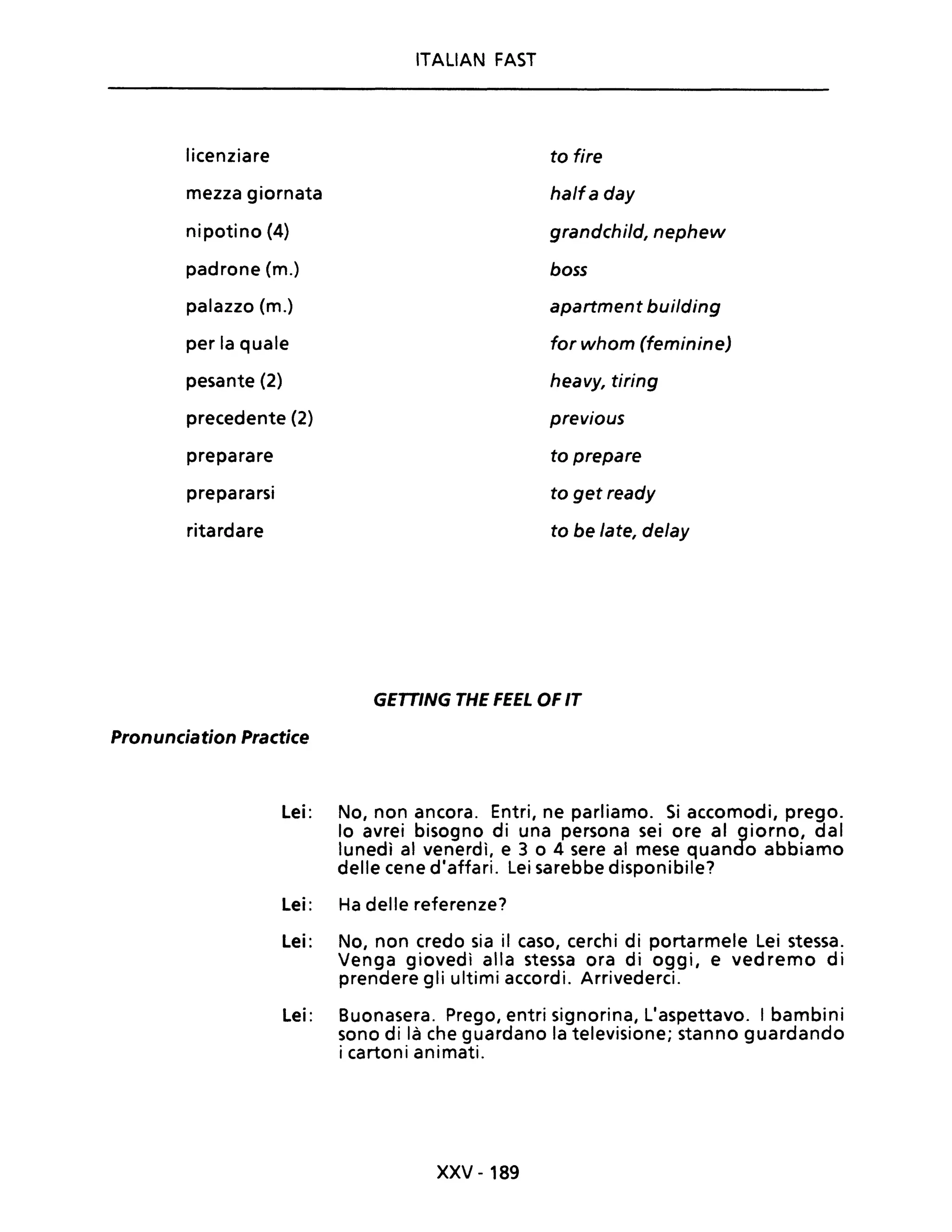 ITALIAN FAST
licenziare to fire
mezza giornata halfa day
nipotino (4) grandchild, nephew
padrone (m.) boss
palazzo (m.) apartment building
per la quale for whom (feminine)
pesante (2) heavy, tiring
precedente (2) previous
preparare to prepare
prepararsi to get ready
ritardare to be late, delay
GETTING THE FEEL OF IT
Pronunciation Practice
Lei: No, non ancora. Entri, ne parliamo. Si accomodi, prego.
lo avrei bisogno di una persona sei ore al giorno, dal
lunedì al venerdì, e 3 o 4 sere al mese quando abbiamo
delle cene d'affari. Lei sarebbe disponibile?
Lei: Ha delle referenze?
Lei: No, non credo sia il caso, cerchi di portarmele Lei stessa.
Venga giovedì alla stessa ora di oggi, e vedremo di
prendere gli ultimi accordi. Arrivederci.
Lei: Buonasera. Prego, entri signorina, L'aspettavo. I bambini
sono di là che guardano la televisione; stanno guardando
i cartoni animati.
xxv -189
 