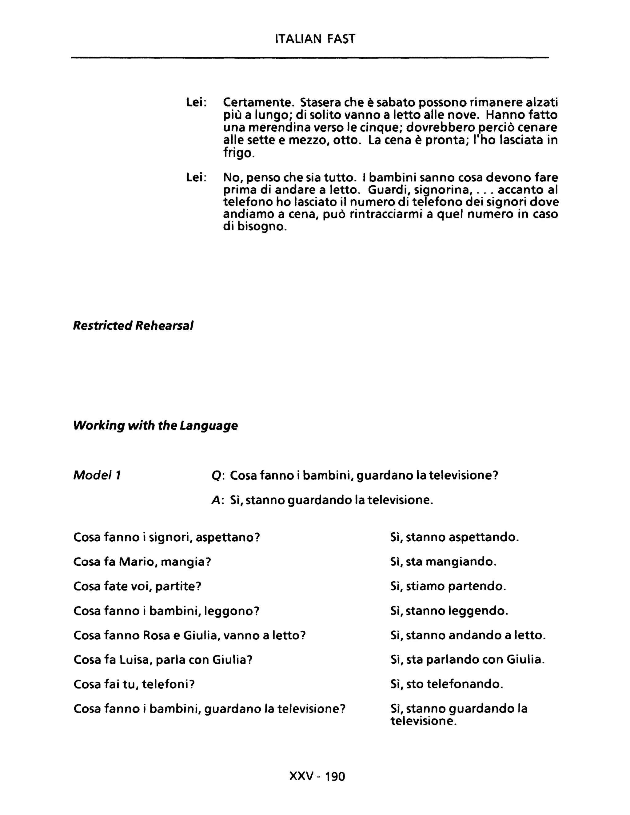 ITALIAN FAST
Lei: Certamente. Stasera che è sabato possono rimanere alzati
più a lungo; di solito vanno a letto alle nove. Hanno fatto
una merendina verso le cinque; dovrebbero perciò cenare
alle sette e mezzo, otto. La cena è pronta; l'ho lasciata in
frigo.
Lei: No, penso che sia tutto. I bambini sanno cosa devono fare
prima di andare a letto. Guardi, signorina, ... accanto al
telefono ho lasciato il numero di telefono dei signori dove
andiamo a cena, può rintracciarmi a quel numero in caso
di bisogno.
Restricted Rehearsal
Working with the Language
Mode/l o: Cosa fanno i bambini, guardano la televisione?
A: Sì, stanno guardando la televisione.
Cosa fanno i signori, aspettano?
Cosa fa Mario, mangia?
Cosa fate voi, partite?
Cosa fanno i bambini, leggono?
Cosa fanno Rosa e Giulia, vanno a letto?
Cosa fa Luisa, parla con Giulia?
Cosa fai tu, telefoni?
Cosa fanno i bambini, guardano la televisione?
xxv - 190
Sì, stanno aspettando.
Si, sta mangiando.
Sì, stiamo partendo.
Sì, stanno leggendo.
Si, stanno andando a letto.
Sì, sta parlando con Giulia.
Si, sto telefonando.
Sì, stanno guardando la
televisione.
 