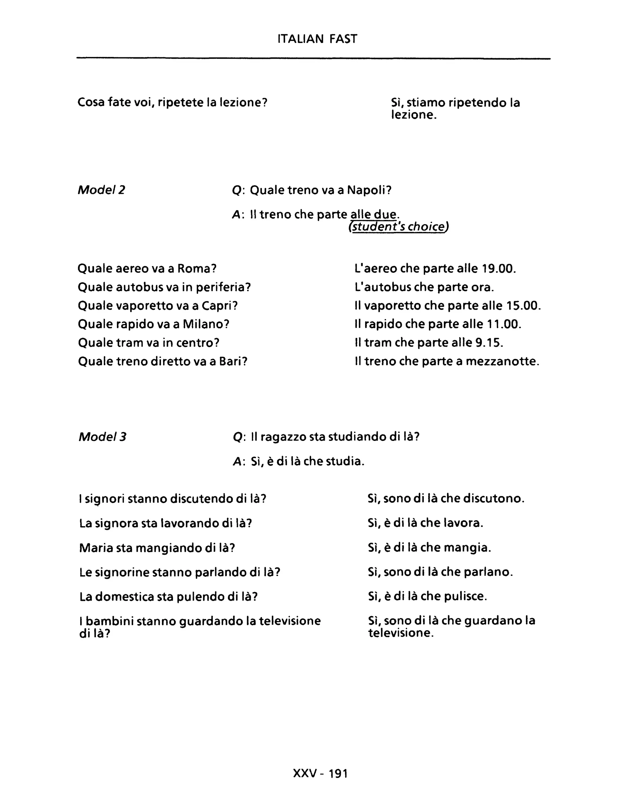 ITALIAN FAST
Cosa fate voi, ripetete la lezione? Sì, stiamo ripetendo la
lezione.
Mode/2 Q: Quale treno va a Napoli?
A: Il treno che parte alle due.
(student's choice)
Quale aereo va a Roma?
Quale autobus va in periferia?
Quale vaporetto va a Capri?
Quale rapido va a Milano?
Quale tram va in centro?
Quale treno diretto va a Bari?
LIaereo che parte alle 19.00.
LIautobus che parte ora.
Il vaporetto che parte alle 15.00.
Il rapido che parte alle 11.00.
Il tram che parte alle 9.15.
Il treno che parte a mezzanotte.
Mode/3 Q: Il ragazzo sta studiando di là?
A: Sì, è di là che studia.
I signori stanno discutendo di là?
La signora sta lavorando di là?
Maria sta mangiando di là?
Le signorine stanno parlando di là?
La domestica sta pulendo di là?
I bambini stanno guardando la televisione
di là?
xxv - 191
Sì, sono di là che discutono.
Sì, è di là che lavora.
Sì, è di là che mangia.
Sì, sono di là che parlano.
Sì, è di là che pulisce.
Sì, sono di là che guardano la
televisione.
 