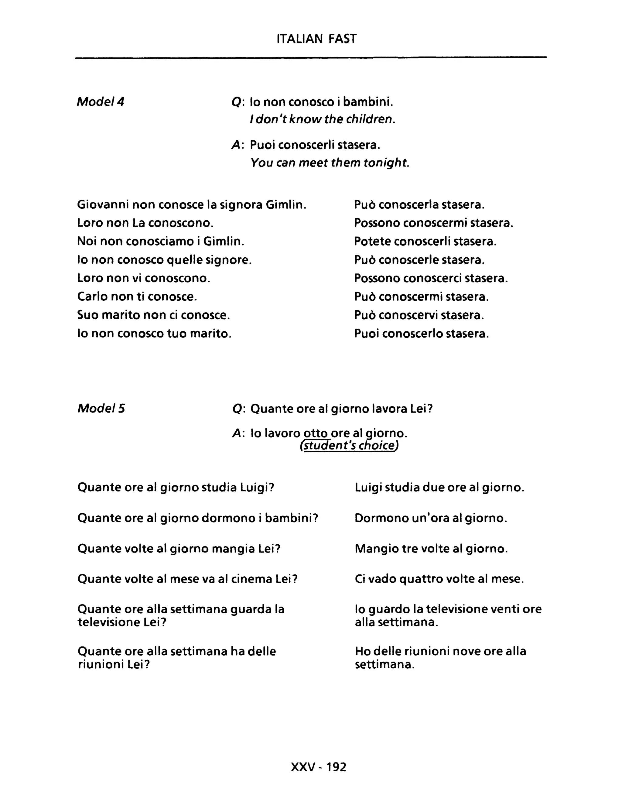 ITALIAN FAST
Mode/4 o: lo non conosco i bambini.
I don 't know the chi/dreno
A: Puoi conoscerli stasera.
You can meet them tonight.
Giovanni non conosce la signora Gimlin.
Loro non La conoscono.
Noi non conosciamo i Gimlin.
lo non conosco quelle signore.
Loro non vi conoscono.
Carlo non ti conosce.
Suo marito non ci conosce.
lo non conosco tuo marito.
Può conoscerla stasera.
Possono conoscermi stasera.
Potete conoscerli stasera.
Può conoscerle stasera.
Possono conoscerci stasera.
Può conoscermi stasera.
Può conoscervi stasera.
Puoi conoscerlo stasera.
Mode/5 o: Quante ore al giorno lavora Lei?
A: lo lavoro otto ore al giorno.
~ent's choiceJ
Quante ore al giorno studia Luigi?
Quante ore al giorno dormono i bambini?
Quante volte al giorno mangia Lei?
Quante volte al mese va al cinema Lei?
Quante ore alla settimana guarda la
televisione Lei?
Quante ore alla settimana ha delle
riunioni Lei?
xxv - 192
Luigi studia due ore al giorno.
Dormono un'ora al giorno.
Mangio tre volte al giorno.
Ci vado quattro volte al mese.
lo guardo la televisione venti ore
alla settimana.
Ho delle riunioni nove ore alla
settimana.
 