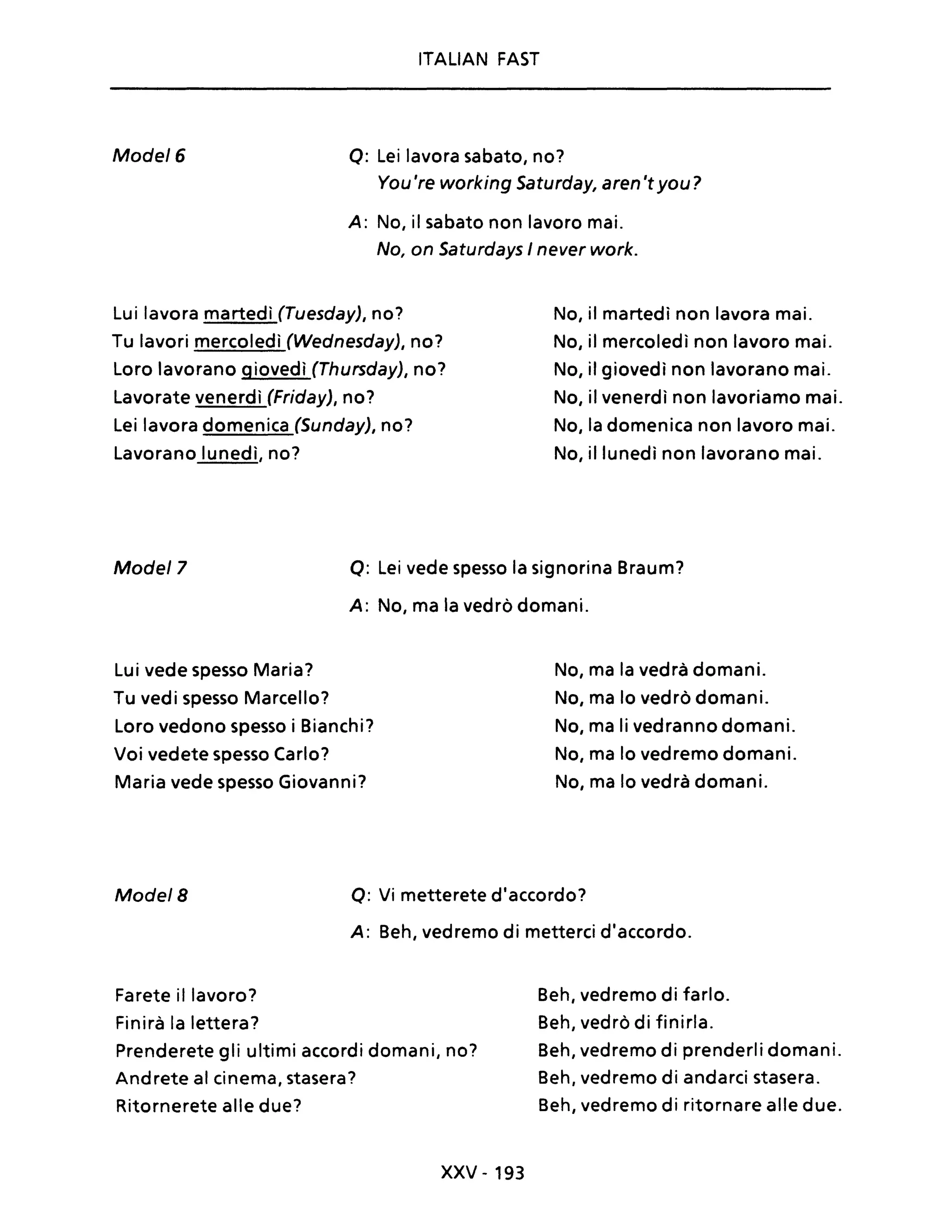 ITALIAN FAST
Mode/6 Q: Lei lavora sabato, no?
You 're working Saturday, aren'tyou?
A: No, iI sabato non lavoro mai.
No, on Saturdays I never work.
Lui lavora martedì (Tuesday), no?
Tu lavori mercoledì (Wednesday), no?
Loro lavorano giovedì (Thursday), no?
Lavorate venerdì (Friday), no?
Lei lavora domenica (Sunday), no?
Lavorano lunedì, no?
No, il martedì non lavora mai.
No, il mercoledì non lavoro mai.
No, il giovedì non lavorano mai.
No, il venerdì non lavoriamo mai.
No, la domenica non lavoro mai.
No, il lunedì non lavorano mai.
Mode/7 Q: Lei vede spesso la signorina Braum?
A: No, ma la vedrò domani.
Lu i vede spesso Maria?
Tu vedi spesso Marcello?
Loro vedono spesso i Bianchi?
Voi vedete spesso Carlo?
Maria vede spesso Giovanni?
No, ma la vedrà domani.
No, ma lo vedrò domani.
No, ma li vedranno domani.
No, ma lo vedremo domani.
No, ma lo vedrà domani.
Mode/8 Q: Vi metterete d'accordo?
A: Beh, vedremo di metterei d'accordo.
Farete il lavoro?
Finirà la lettera?
Prenderete gli ultimi accordi domani, no?
Andrete al cinema, stasera?
Ritornerete alle due?
XXV - 193
Beh, vedremo di farlo.
Beh, vedrò di finirla.
Beh, vedremo di prenderli domani.
Beh, vedremo di andarci stasera.
Beh, vedremo di ritornare alle due.
 