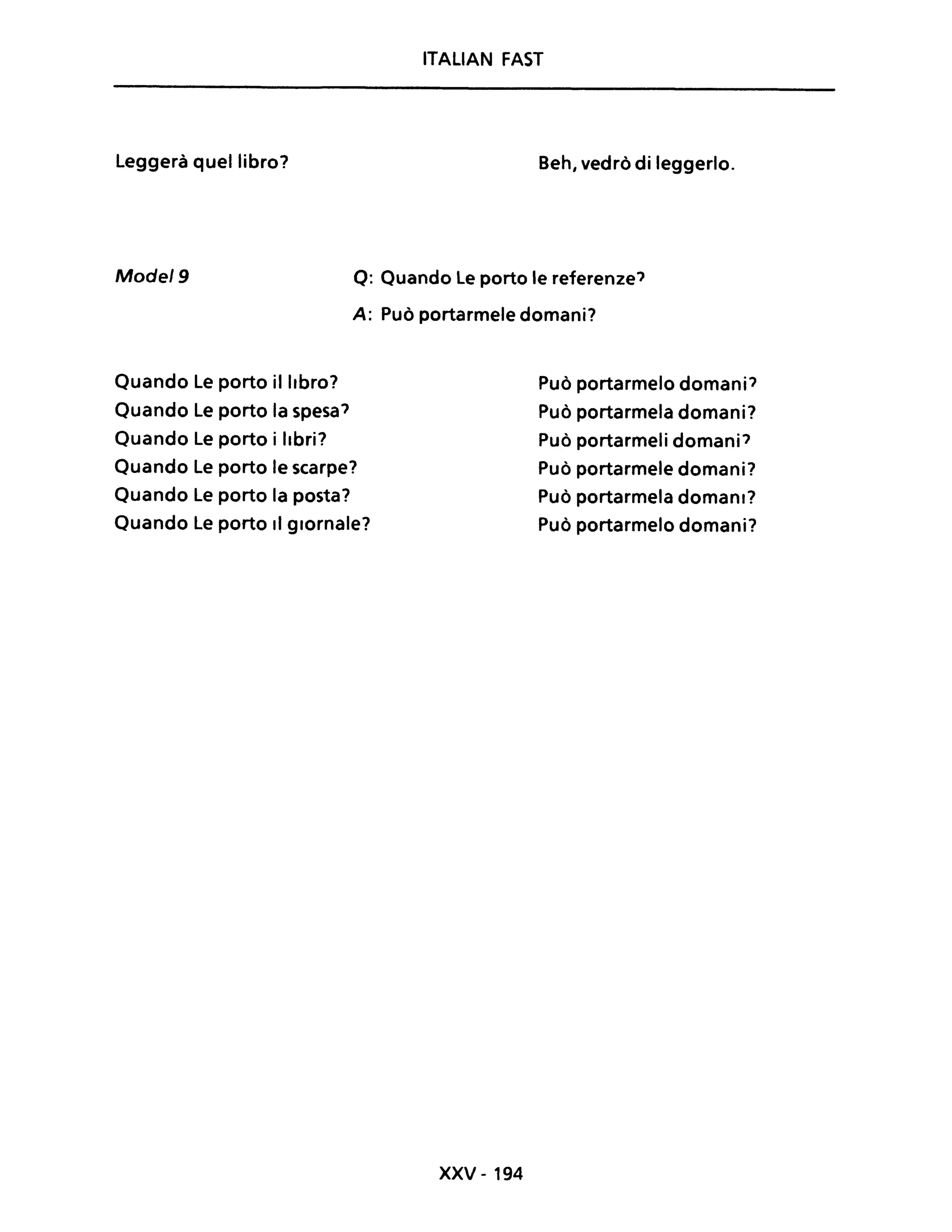 ITALIAN FAST
Leggerà quel libro? Beh, vedrò di leggerlo.
Mode/9 Q: Quando Le porto le referenze'
A: Può portarmele domani?
Quando Le porto il libro?
Quando Le porto la spesa'
Quando Le porto i libri?
Quando Le porto le scarpe?
Quando Le porto la posta?
Quando Le porto Il giornale?
xxv - 194
Può portarmelo domani'
Può portarmela domani?
Può portarmeli domani'
Può portarmele domani?
Può portarmela domani?
Può portarmelo domani?
 