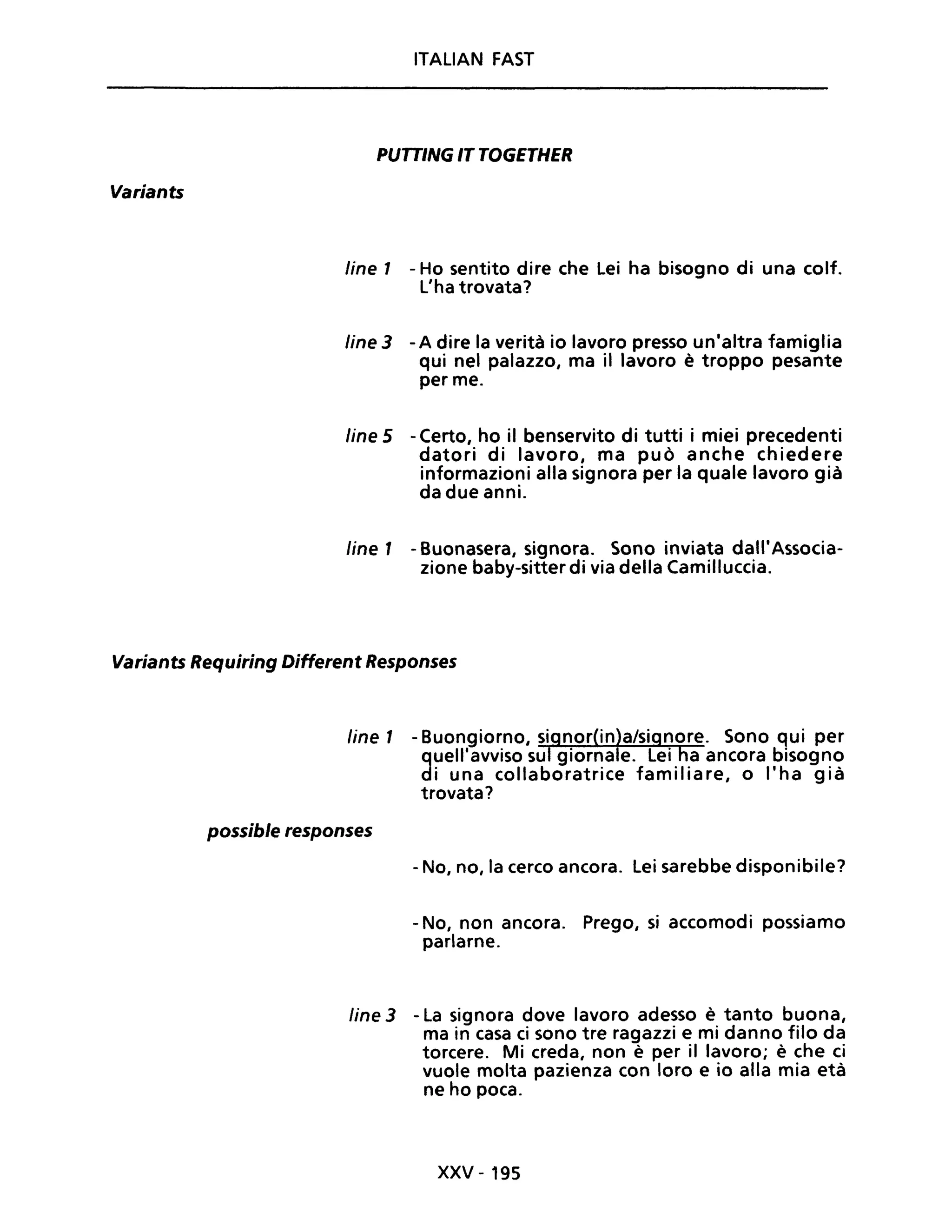 Variants
ITALIAN FAST
PUTTING IT TOGETHER
line 1 - Ho sentito dire che Lei ha bisogno di una colf.
L'ha trovata?
line 3 -A dire la verità io lavoro presso un'altra famiglia
qui nel palazzo, ma il lavoro è troppo pesante
per me.
line 5 - Certo, ho il benservito di tutti i miei precedenti
datori di lavoro, ma può anche chiedere
informazioni alla signora per la quale lavoro già
da due anni.
fine 1 - Buonasera, signora. Sono inviata dall'Associa-
zione baby-sitter di via della Camilluccia.
Variants Requiring Different Responses
line 1 - Buongiorno, signor(in)a/signore. Sono qui per
quell'avviso sul giornale. Lei ha ancora bisogno
di una collaboratrice familiare, o l'ha già
trovata?
possible responses
- No, no, la cerco ancora. Lei sarebbe disponibile?
- No, non ancora. Prego, si accomodi possiamo
parlarne.
line 3 - La signora dove lavoro adesso è tanto buona,
ma in casa ci sono tre ragazzi e mi danno filo da
torcere. Mi creda, non è per il lavoro; è che ci
vuole molta pazienza con loro e io alla mia età
ne ho poca.
xxv - 195
 