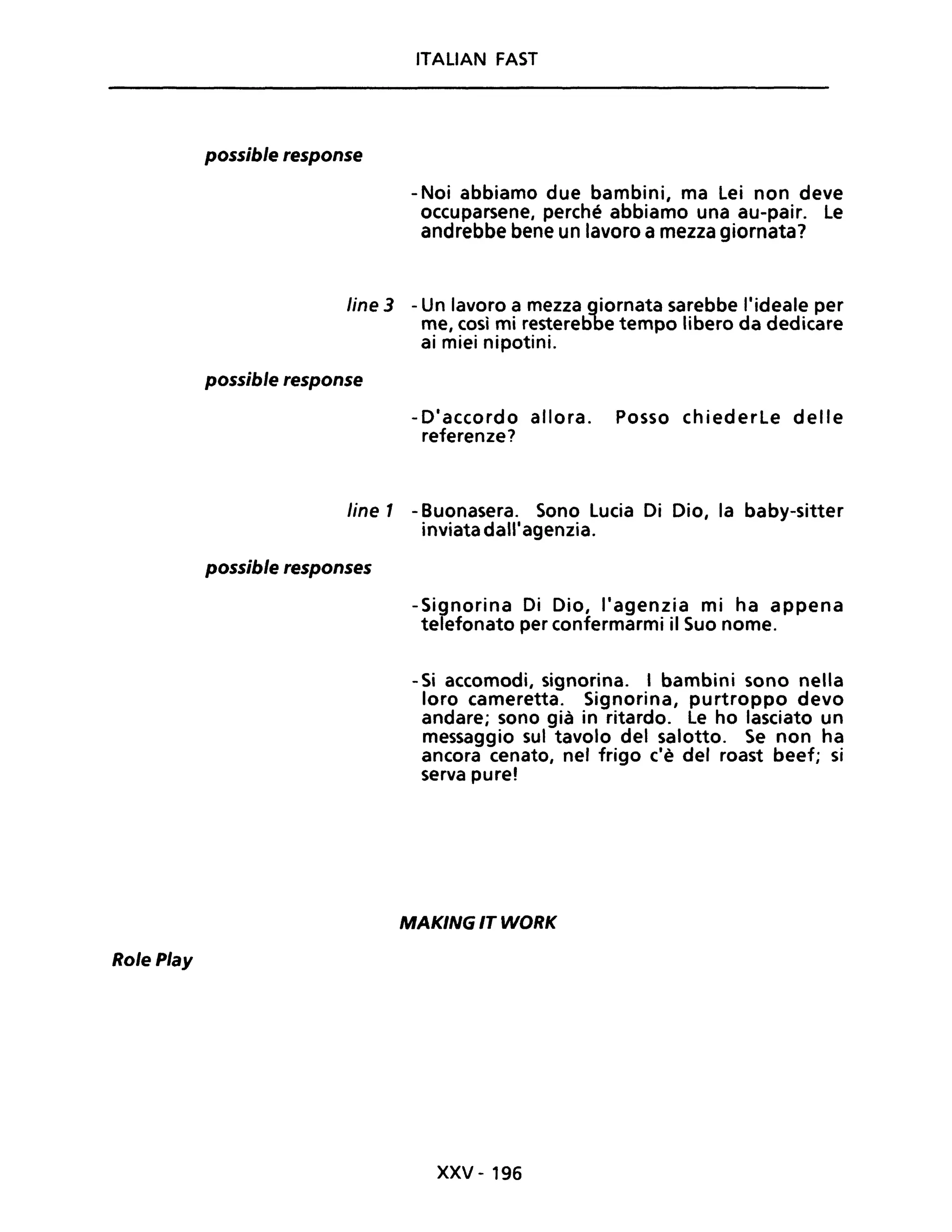 Role Play
possible response
ITALIAN FAST
-Noi abbiamo due bambini, ma lei non deve
occuparsene, perché abbiamo una au-pair. le
andrebbe bene un lavoro a mezza giornata?
line 3 - Un lavoro a mezza giornata sarebbe l'ideale per
me, così mi resterebbe tempo libero da dedicare
ai miei nipotini.
possible response
-D'accordo allora. Posso chiederle delle
referenze?
line 1 - Buonasera. Sono Lucia Di Dio, la baby-sitter
inviata dall'agenzia.
possible responses
-Signorina Di Dio, l'agenzia mi ha appena
telefonato per confermarmi il Suo nome.
- Si accomodi, signorina. I bambini sono nella
loro cameretta. Signorina, purtroppo devo
andare; sono già in ritardo. Le ho lasciato un
messaggio sul tavolo del salotto. Se non ha
ancora cenato, nel frigo c'è del roast beef; si
serva pure!
MAKING IT WORK
xxv - 196
 