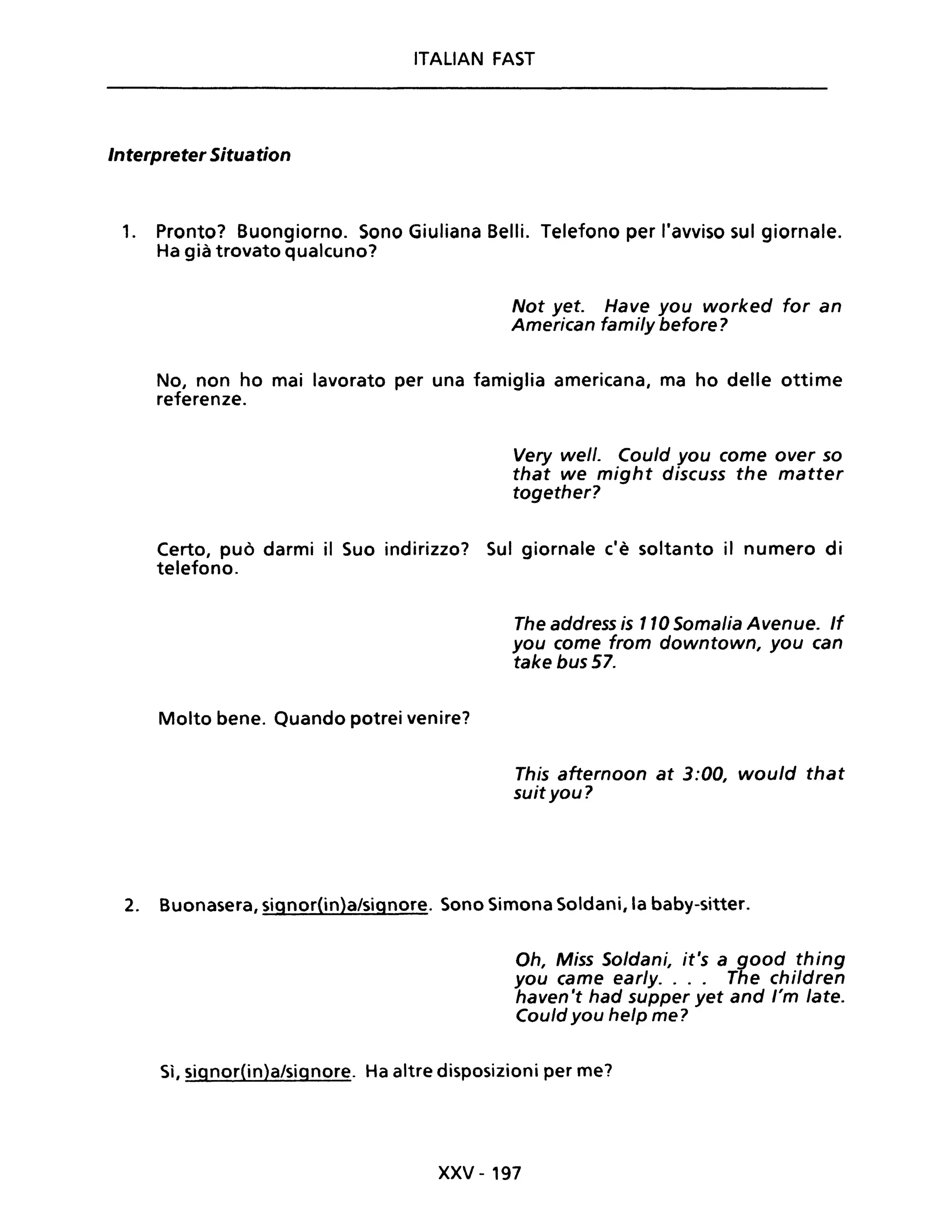 ITALIAN FAST
Interpreter Situation
1. Pronto? Buongiorno. Sono Giuliana Belli. Telefono per l'avviso sul giornale.
Ha già trovato qualcuno?
Not yet. Have you worked for an
American family before?
No, non ho mai lavorato per una famiglia americana, ma ho delle ottime
referenze.
Very well. Could you come over so
that we might discuss the matter
together?
Certo, può darmi il Suo indirizzo? Sul giornale c'è soltanto il numero di
telefono.
Molto bene. Quando potrei venire?
The address is 110 Somalia Avenue. If
you come from downtown, you can
take bus 57.
This afternoon at 3:00, would that
suit you?
2. Buonasera, signor(in)a/signore. Sono Simona Soldani, la baby-sitter.
Oh, Miss Soldani, it's a good thing
you came early. . .. The children
haven 't had supper yet and l'm late.
Could you help me?
Sì, signor(in)a/signore. Ha altre disposizioni per me?
xxv - 197
 