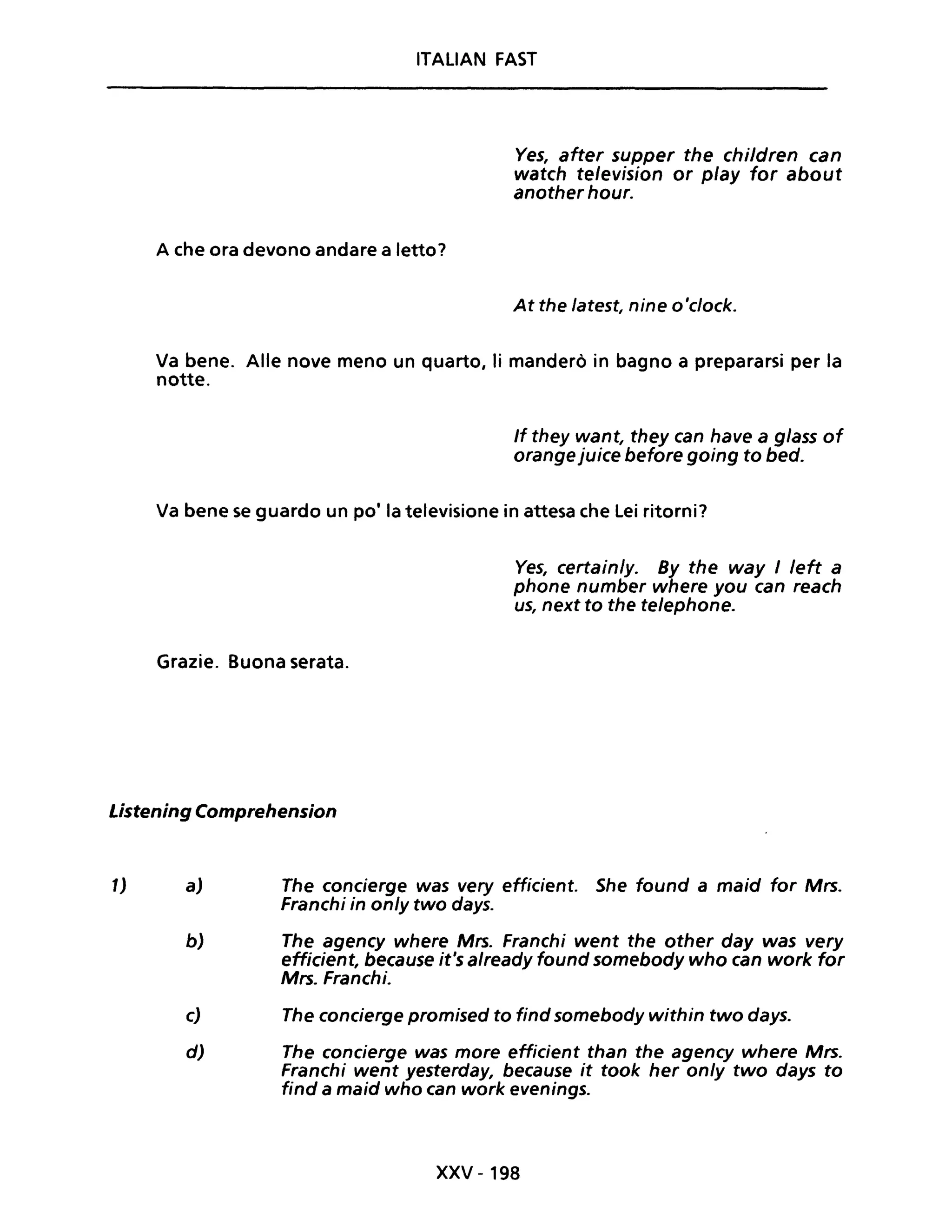 ITAlIAN FAST
A che ora devono andare a letto?
Ves, after supper the children can
watch television or play for about
another hour.
At the latest, nine o'clock.
Va bene. Alle nove meno un quarto, li manderò in bagno a prepararsi per la
notte.
If they want, they can have a glass of
orange juice before going to bed.
Va bene se guardo un po' la televisione in attesa che Lei ritorni?
Grazie. Buona serata.
Ves, certain/y. By the way I /eft a
phone number where you can reach
us, next to the te/ephone.
Listening Comprehension
1) a) The concierge was very efficient. She found a maid for Mrs.
Franchi in on/y two days.
b) The agency where Mrs. Franchi went the other day was very
efficient, because it's already found somebody who can work for
Mrs. Franchi.
c) The concierge promised to find somebody within two days.
d) The concierge was more efficient than the agency where Mrs.
Franchi went yesterday, because it took her only two days to
find a maid who can work evenings.
xxv -198
 