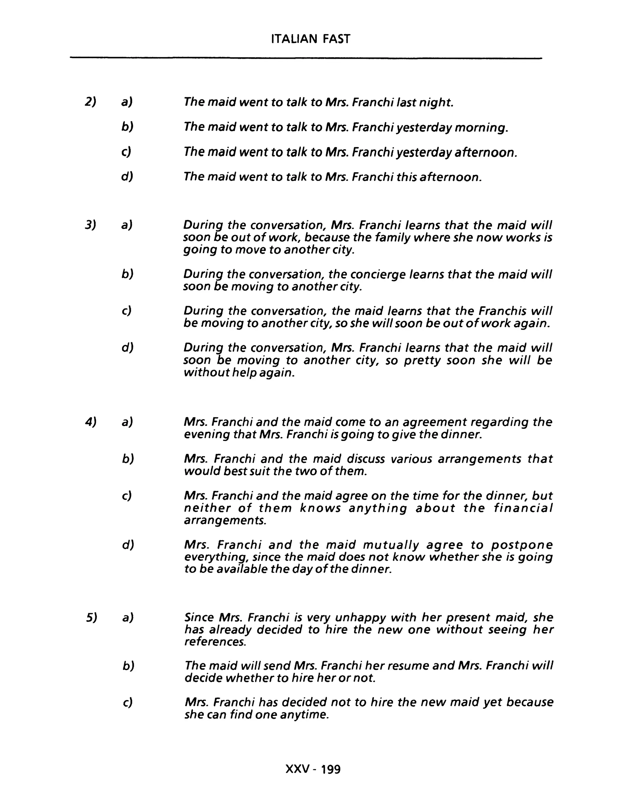 2)
3)
4)
5)
ITALIAN FAST
a) The maid went to talk to Mrs. Franchi fast night.
b) The maid went to talk to Mrs. Franchi yesterday morning.
c) The maid went to ta/k to Mrs. Franchi yesterday afternoon.
d) The maid went to talk to Mrs. Franchi this afternoon.
a) During the conversation, Mrs. Franchi fearns that the maid will
soon be out of work, because the family where she now works is
going to move to another city.
b) During the conversation, the concierge learns that the maid will
soon be moving to another city.
c) During the conversation, the maid learns that the Franchis will
be moving to another city, so she will soon be out ofwork again.
d) During the conversation, Mrs. Franchi fearns that the maid wilf
soon be moving to another city, so pretty soon she will be
without help again.
a) Mrs. Franchi and the maid come to an agreement regarding the
evening that Mrs. Franchi is going to give the dinner.
b) Mrs. Franchi and the maid discuss various arrangements that
would best suit the two of them.
c) Mrs. Franchi and the maid agree on the time for the dinner, but
neither of them knows anything about the financial
arrangements.
d) Mrs. Franchi and the maid mutually agree to postpone
everything, since the maid does not know whether she is going
to be available the day ofthe dinner.
a) Since Mrs. Franchi is very unhappy with her present maid, she
has already decided to hire the new one without seeing her
references.
b) The maid will send Mrs. Franchi her resume and Mrs. Franchi will
decide whether to hire her or noi.
c) Mrs. Franchi has decided not to hire the new maid yet because
she can find one anytime.
xxv -199
 