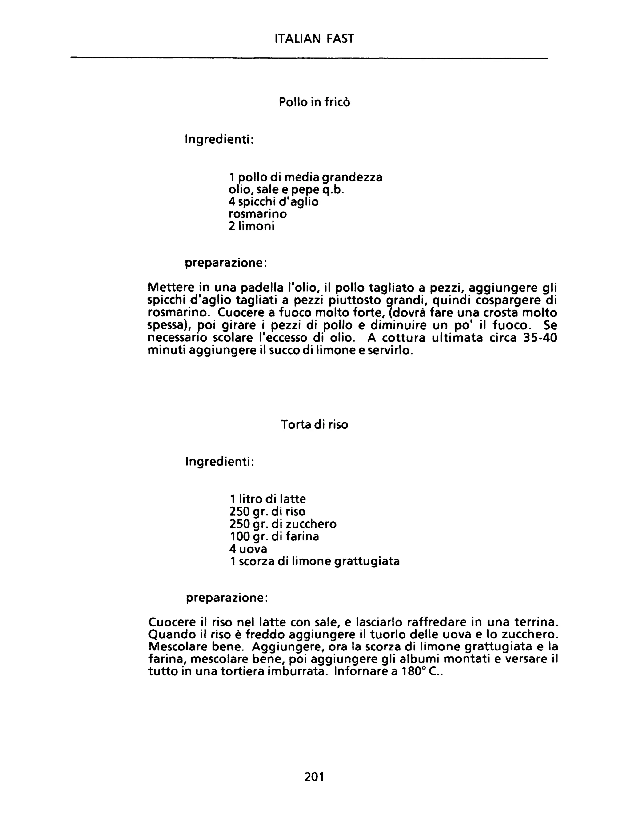 ITALIAN FAST
Pollo in fricò
Ingredienti:
1 pollo di media grandezza
olio, sale e pepe q.b.
4 spicchi d'aglio
rosmarino
2 limoni
preparazione:
Mettere in una padella l'olio, il pollo tagliato a pezzi, aggiungere gli
spicchi d'aglio tagliati a pezzi piuttosto grandi, quindi cospargere di
rosmarino. Cuocere a fuoco molto forte, (dovrà fare una crosta molto
spessa), poi girare i pezzi di pollo e diminuire un po' il fuoco. Se
necessario scolare l'eccesso di olio. A cottura ultimata circa 35-40
minuti aggiungere il succo di limone e servirlo.
Torta di riso
Ingredienti:
1 litro di latte
250 gr. di riso
250 gr. di zucchero
100 gr. di farina
4 uova
1 scorza di limone grattugiata
preparazione:
Cuocere il riso nel latte con sale, e lasciarlo raffredare in una terrina.
Quando il riso è freddo aggiungere il tuorlo delle uova e lo zucchero.
Mescolare bene. Aggiungere, ora la scorza di limone grattugiata e la
farina, mescolare bene, poi aggiungere gli albumi montati e versare il
tutto in una tortiera imburrata. Infornare a 1800
C..
201
 