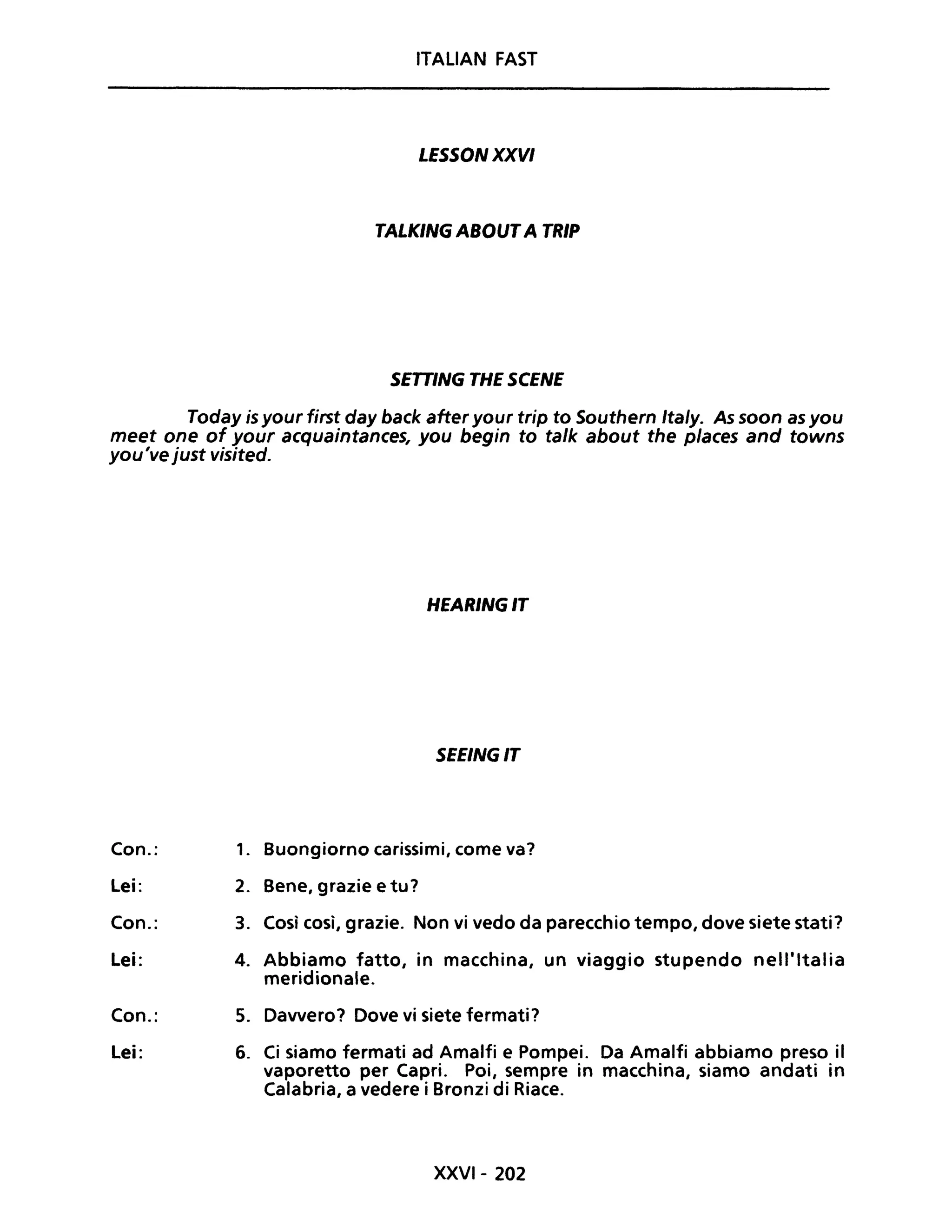 ITALIAN FAST
LESSONXXVI
TALKING ABOUTA TRIP
SETTING THE SCENE
Today is your first day back after your trip to Southern Ita/y. As soon as you
meet one of your acquaintances, you begin to ta/k about the p/aces and towns
you've just visited.
Con.:
lei:
Con.:
lei:
Con.:
lei:
HEARINGIT
SEEINGIT
1. Buongiorno carissimi, come va?
2. Bene, grazie e tu?
3. Così così, grazie. Non vi vedo da parecchio tempo, dove siete stati?
4. Abbiamo fatto, in macchina, un viaggio stupendo nell'Italia
meridionale.
5. Davvero? Dove vi siete fermati?
6. Ci siamo fermati ad Amalfi e Pompei. Da Amalfi abbiamo preso il
vaporetto per Capri. Poi, sempre in macchina, siamo andati in
Calabria, a vedere i Bronzi di Riace.
XXVI- 202
 