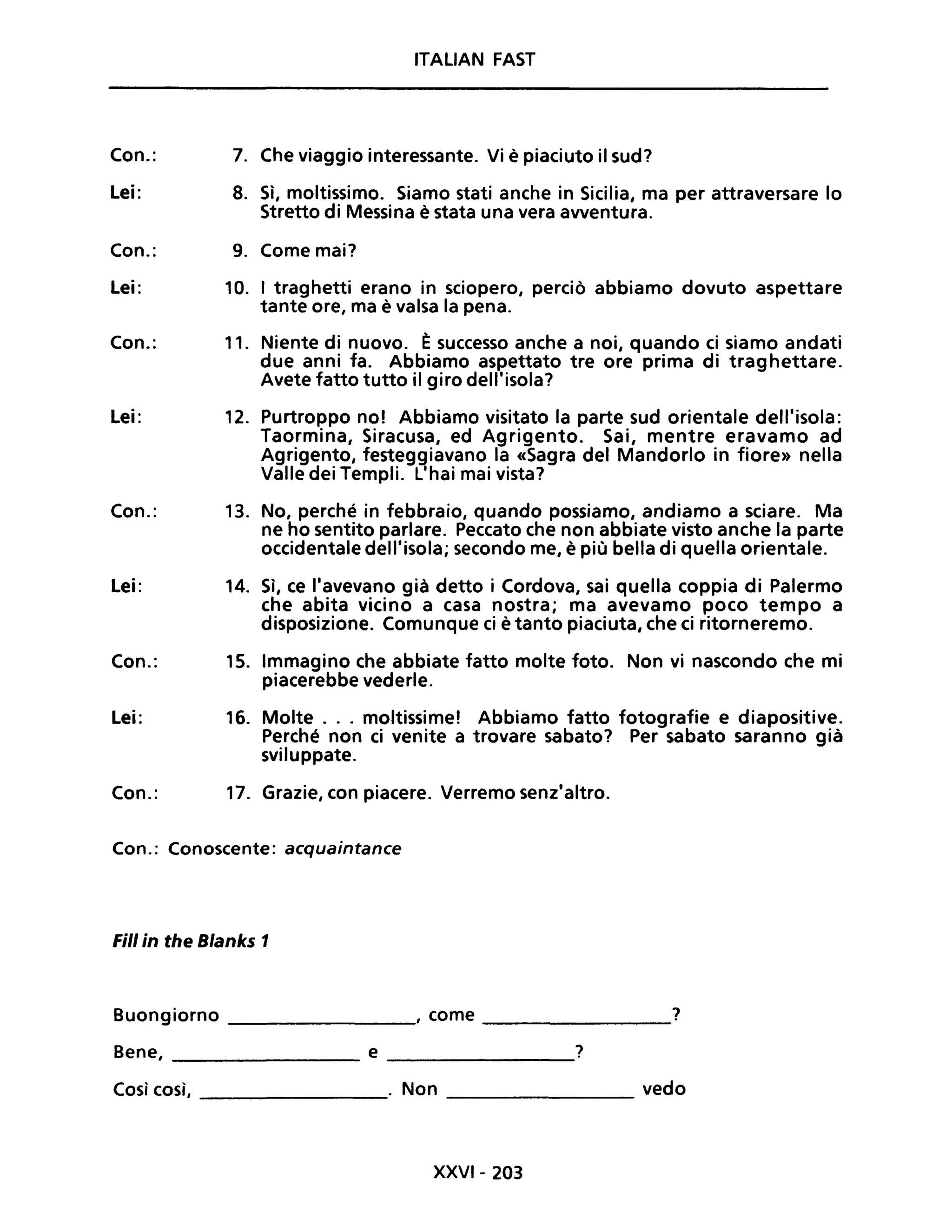 Con.:
Lei:
Con.:
Lei:
Con.:
Lei:
Con.:
Lei:
Con.:
Lei:
Con.:
ITALIAN FAST
7. Che viaggio interessante. Vi è piaciuto il sud?
8. Sì, moltissimo. Siamo stati anche in Sicilia, ma per attraversare lo
Stretto di Messina è stata una vera avventura.
9. Come mai?
10. I traghetti erano in sciopero, perciò abbiamo dovuto aspettare
tante ore, ma è valsa la pena.
11. Niente di nuovo. È successo anche a noi, quando ci siamo andati
due anni fa. Abbiamo aspettato tre ore prima di traghettare.
Avete fatto tutto il giro dell'isola?
12. Purtroppo no! Abbiamo visitato la parte sud orientale dell'isola:
Taormina, Siracusa, ed Agrigento. Sai, mentre eravamo ad
Agrigento, festeggiavano la «Sagra del Mandorlo in fiore» nella
Valle dei Templi. L'hai mai vista?
13. No, perché in febbraio, quando possiamo, andiamo a sciare. Ma
ne ho sentito parlare. Peccato che non abbiate visto anche la parte
occidentale dell'isola; secondo me, è più bella di quella orientale.
14. Sì, ce l'avevano già detto i Cordova, sai quella coppia di Palermo
che abita vicino a casa nostra; ma avevamo poco tempo a
dispOSizione. Comunque ci è tanto piaciuta, che ci ritorneremo.
15. Immagino che abbiate fatto molte foto. Non vi nascondo che mi
piacerebbe vederle.
16. Molte ... moltissime! Abbiamo fatto fotografie e diapositive.
Perché non ci venite a trovare sabato? Per sabato saranno già
sviIuppate.
17. Grazie, con piacere. Verremo senz'altro.
Con.: Conoscente: acquaintance
Fili in the Blanks 1
Buongiorno , come ?
---------------- -----------------
Bene, e ?
----------------- ----------------
Così così, . Non vedo
----------------- ----------------
XXVI- 203
 