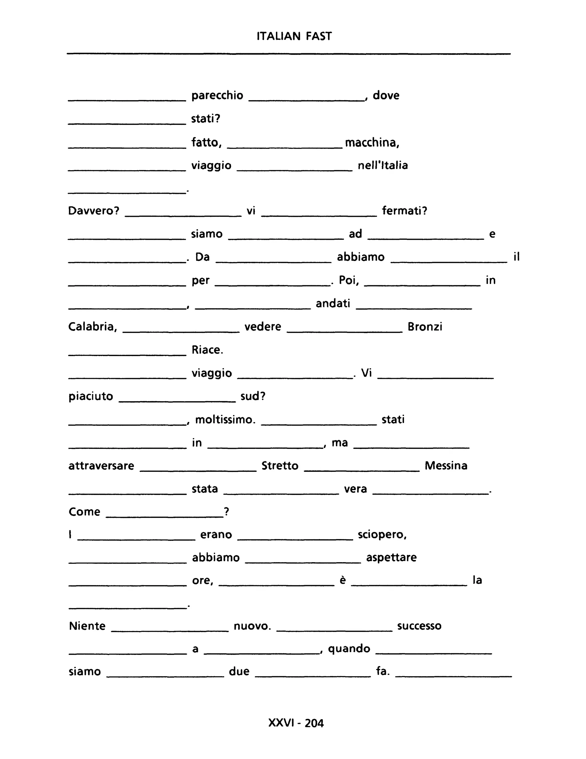 ITALIAN FAST
________ parecchio ________., dove
stati?
---------
_________ fatto, _________ macchina,
________ viaggio nell'Italia
Davvero? vi fermati?
siamo ad e
. Da abbiamo il
per . Poi, in
andati
Calabria, vedere Bronzi
Riace.
viaggio . Vi
piaciuto sud?
, moltissimo. stati
in , ma
attraversare Stretto Messina
stata vera
Come ?
erano sciopero,
abbiamo aspettare
ore, è la
Niente nuovo. successo----------- -----------
___________ a _________, quando _________
siamo __________ due _________ fa. __________
XXVI-204
 
