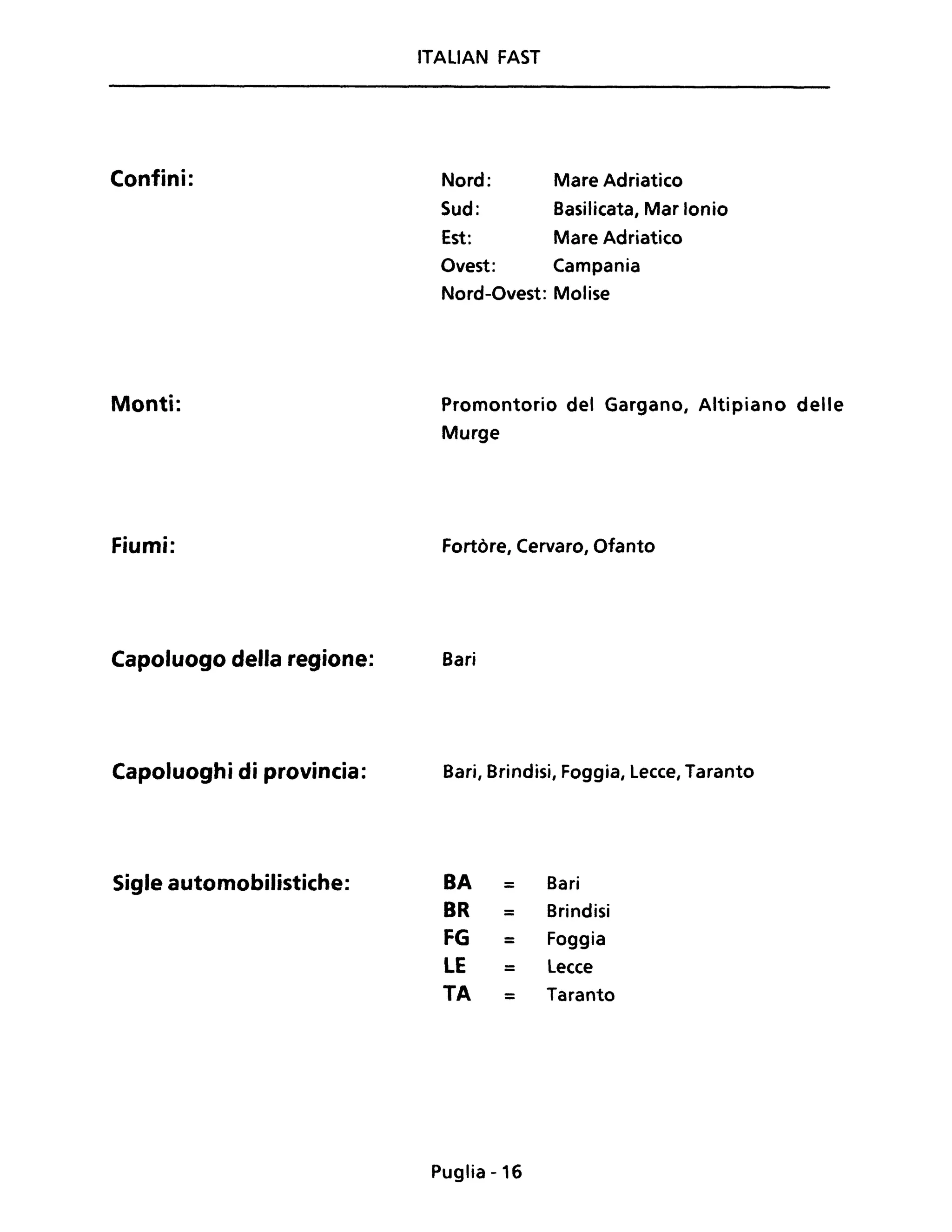 Confini:
Monti:
Fiumi:
Capoluogo della regione:
Capoluoghi di provincia:
Sigle automobilistiche:
ITALIAN FAST
Nord:
Sud:
Mare Adriatico
Basilicata, Mar Ionio
Est: Mare Adriatico
Ovest: Campania
Nord-Ovest: Molise
Promontorio del Gargano, Altipiano delle
Murge
Fortòre, Cervaro, Ofanto
Bari
Bari, Brindisi, Foggia, Lecce, Taranto
BA = Bari
BR = Brindisi
FG = Foggia
LE = Lecce
TA = Taranto
Puglia -16
 