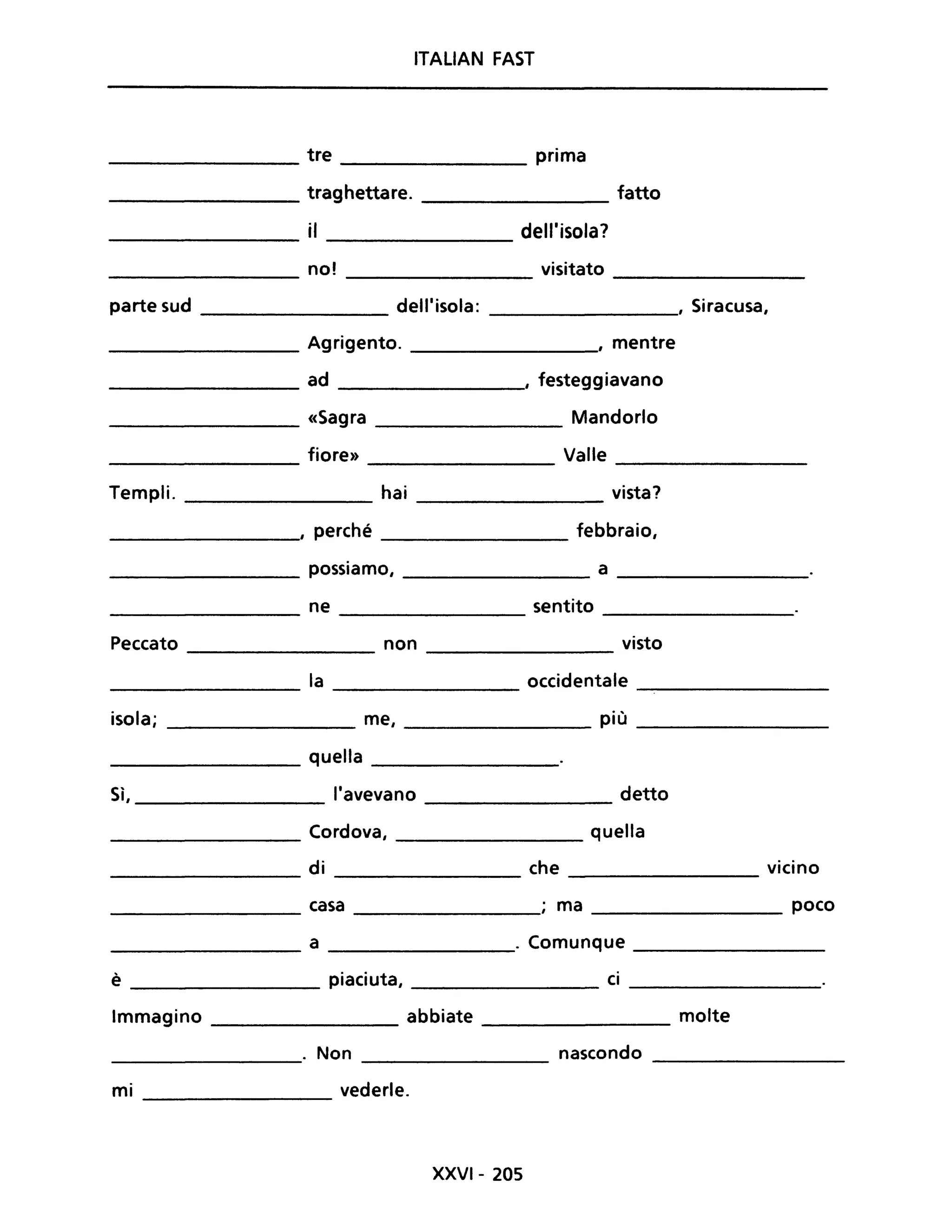 ITALiAN FAST
tre prima
traghettare. fatto
il dell'isola?
no! visitato
parte sud dell'isola: , Siracusa,
Agrigento. , mentre
ad , festeggiavano
«Sagra Mandorlo
fiore» Valle
Templi. hai vista?
, perché febbraio,
possiamo, a
ne sentito
Peccato non visto
la occidentale
isola; me, più
quella
Sì, l'avevano detto
Cordova, quella
di che vicino
casa ; ma poco
a . Comunque
è piaciuta, ci
Immagino abbiate molte
. Non nascondo
mi vederle.
XXVI- 205
 