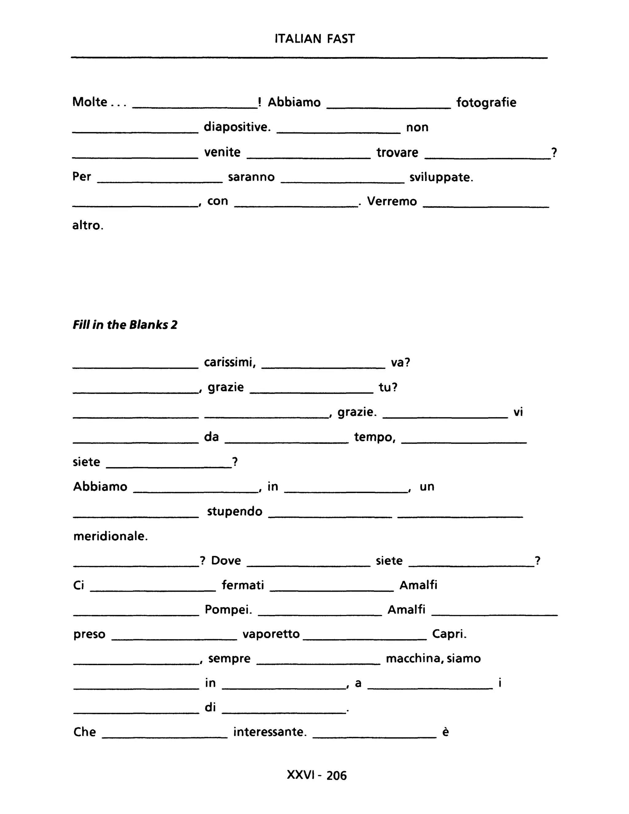 ITALIAN FAST
Molte. . . , Abbiamo fotografie
---------------- ----------------
_________ diapositive. ____________ non
venite trovare ?--------------- -------------
Per _____________ saranno sviluppate.
_________________, con _______________. Verremo ____________
altro.
Fili in the Blanks 2
__________ carissimi, _____________ va?
_______________, grazie tu?
_____________________________, grazie. ________________ vi
_________________ da ____________ tempo, _____________
siete ?
--------------
Abbiamo , in , un-------------- ---------------
stupendo __________________________
meridionale.
? Dove siete ?
------------ ------------- --------------
Ci fermati Amalfi-----------------
_________ Pompei. Amalfi ___________
preso _____________ vaporetto _____________ Capri.
_____________, sempre macchina, siamo
in , a
-------------- -------------- ---------------
di-------------- --------------
Che interessante. è--------------- ------------
XXVI- 206
 