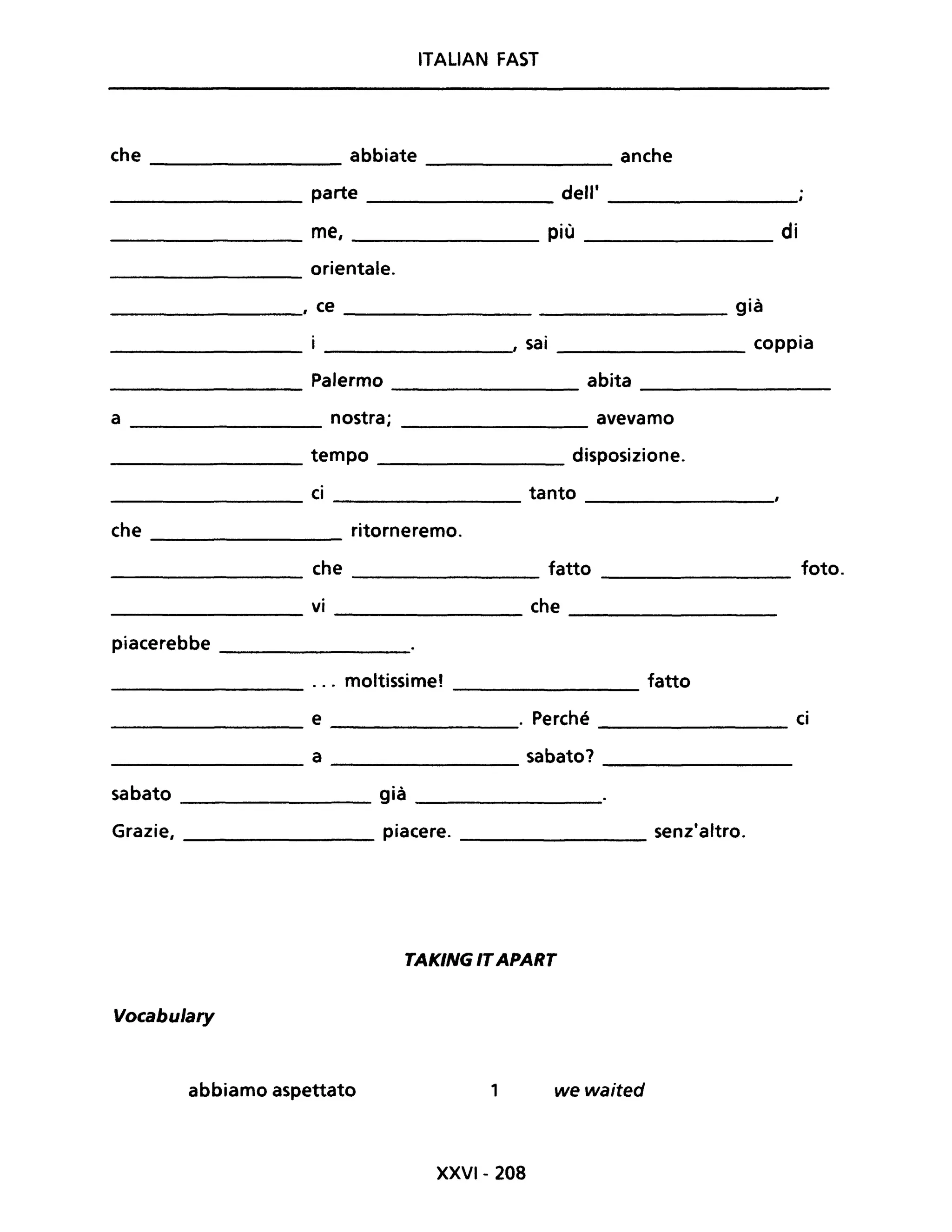 ITALIAN FAST
che abbiate anche
--------------- -------------
____________ parte __________ dell' _________
_____________ me, più __________ di
orientale.--------------
___________, ce ____________________ già
_________, sai __________ coppia
______________ Palermo ________ abita ___________
a ___________ nostra; avevamo
_____________ tempo disposizione.
ci tanto------------- -----------
che ritorneremo.----------------
_____________ che _____________ fatto ____________ foto.
vi che
------------- -----------------
piacerebbe ____________
... moltissime! fatto------------ ---------------
___________ e ________. Perché ________ ci
a sabato?------------- ------------
sabato _________ già ________
Grazie, piacere. __________ senz'altro.
TAKING ITAPART
Vocabulary
abbiamo aspettato 1 we waited
XXVI- 208
 