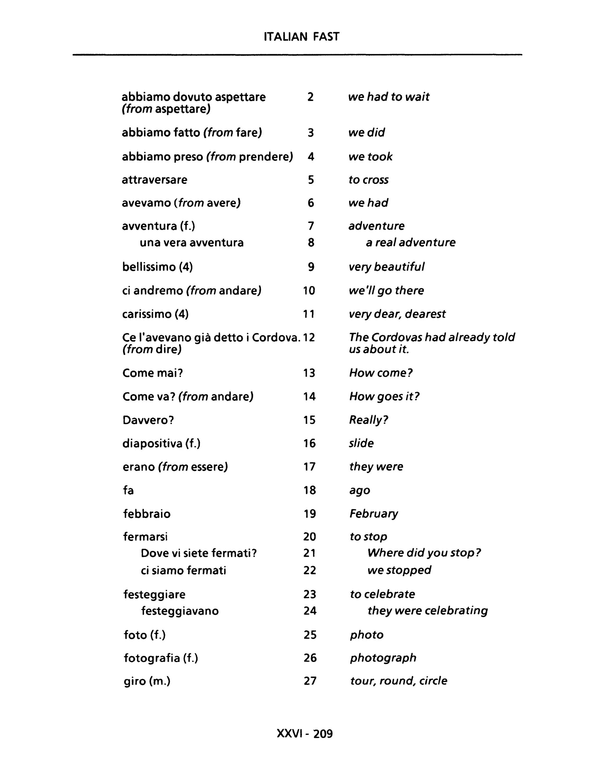 ITALIAN FAST
abbiamo dovuto aspettare 2 we had to wait
(trom aspettare)
abbiamo fatto (trom fare) 3 wedid
abbiamo preso (trom prendere) 4 wetook
attraversare 5 to cross
avevamo (trom avere) 6 wehad
avventura (f.) 7 adventure
una vera avventura 8 areai adventure
bellissimo (4) 9 very beautitul
ci andremo (trom andare) 10 we'1/ go there
carissimo (4) 11 very dear, dearest
Ce l'avevano già detto i Cordova. 12 The Cordovas had already told
(trom dire) us about it.
Come mai? 13 Howcome?
Come va? (trom andare) 14 Howgoes it?
Davvero? 15 Real/y?
diapositiva (f.) 16 slide
erano (trom essere) 17 they were
fa 18 ago
febbraio 19 February
fermarsi 20 tostop
Dove vi siete fermati? 21 Where did you stop?
ci siamo fermati 22 westopped
festeggiare 23 to celebrate
festeggiavano 24 they were celebrating
foto (f.) 25 photo
fotografia (f.) 26 photograph
giro (m.) 27 tour, round, circle
XXVI- 209
 