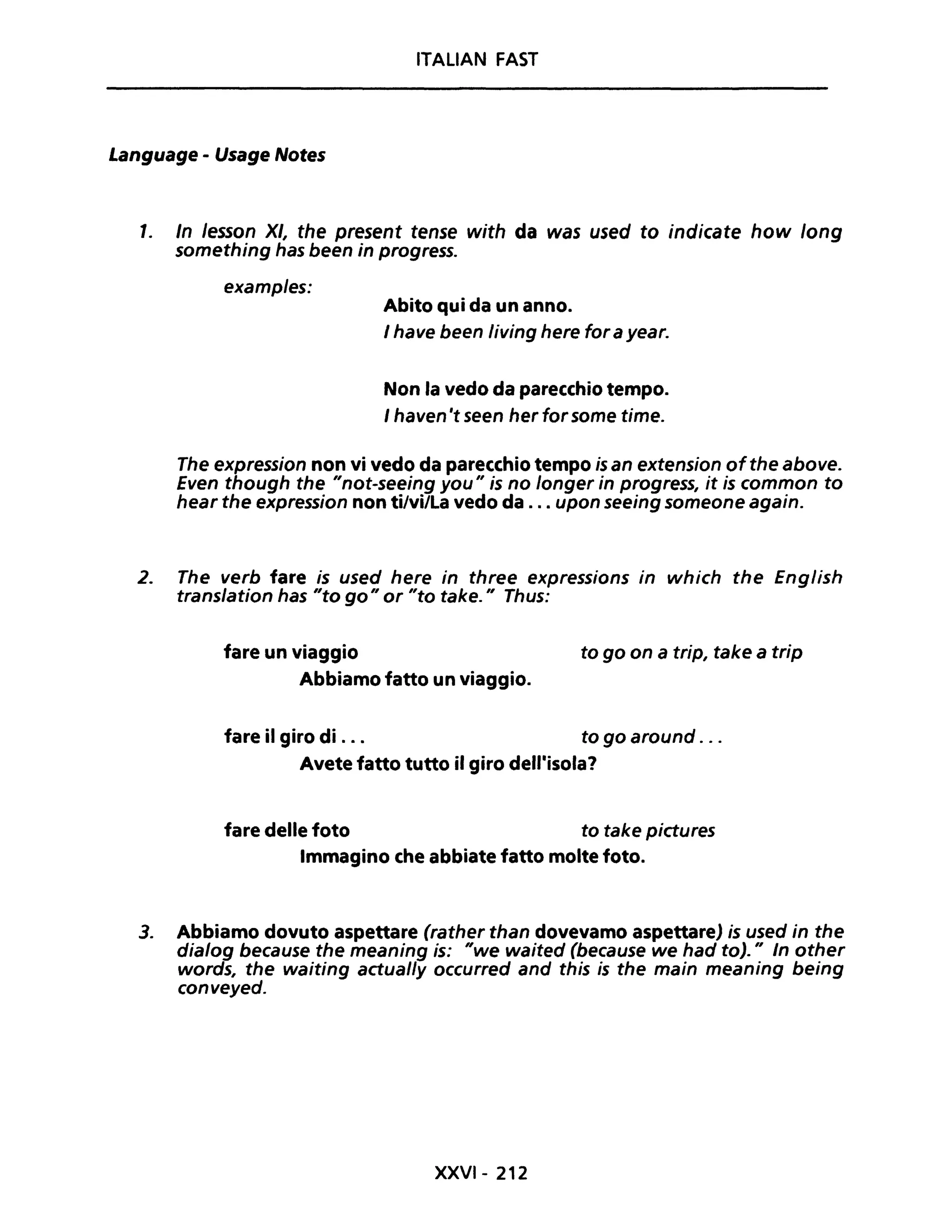 ITALIAN FAST
Language - Usage Notes
1. In lesson XI, the present tense with da was used to indicate how long
something has been in progresso
examples:
Abito qui da un anno.
I have been living here for a year.
Non la vedo da parecchio tempo.
I haven't seen herforsome time.
The expression non vi vedo da parecchio tempo is an extension ofthe above.
Even though the "not-seeing you" is no longer in progress, it is common to
hear the expression non ti/vi/la vedo da ... upon seeing someone again.
2. The verb fare is used here in three expressions in which the English
translation has "to go" or "to take." Thus:
fare un viaggio to go on a trip, take a trip
Abbiamo fatto un viaggio.
fare il giro di . . . to go around ...
Avete fatto tutto il giro dell'isola?
fare delle foto to take pictures
Immagino che abbiate fatto molte foto.
3. Abbiamo dovuto aspettare (rather than dovevamo aspettare) is used in the
dia/og because the meaning is: "we waited (because we had to)." In other
words, the waiting actual/y occurred and this is the main meaning being
conveyed.
XXVI- 212
 