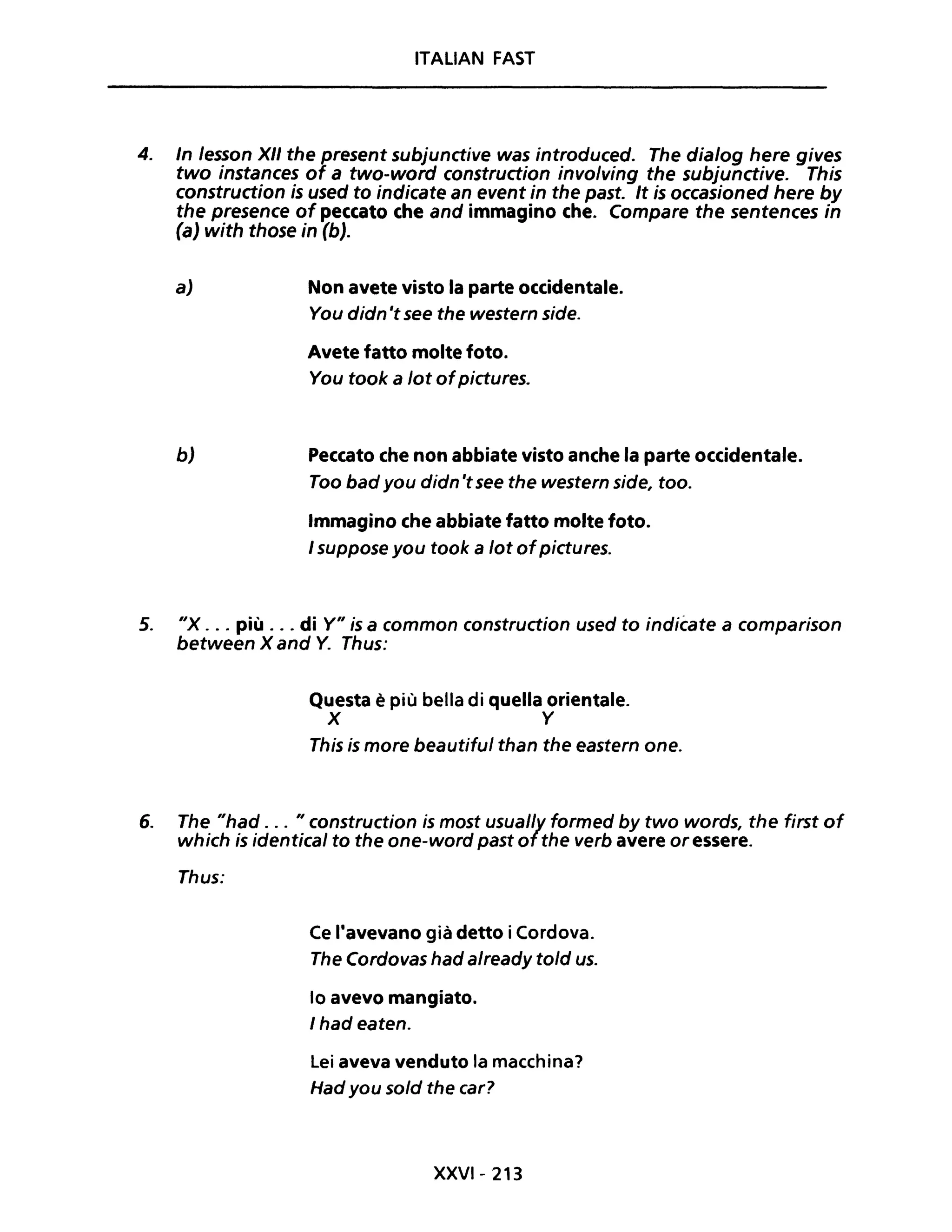 ITALIAN FAST
4. In /esson XII the present subjunctive was introduced. The dia/og here gives
two instances of a two-word construction involving the subjunctive. This
construction is used to indicate an event in the past. It is occasioned here by
the presence of peccato che and immagino che. Compare the sentences in
(a) with those in (b).
aJ
bJ
Non avete visto la parte occidentale.
You didn 'tsee the western side.
Avete fatto molte foto.
You took a lot ofpictures.
Peccato che non abbiate visto anche la parte occidentale.
Too bad you didn 'tsee the western side, too.
Immagino che abbiate fatto molte foto.
I suppose you took a lot ofpictures.
5. "x ... più ... di Y" is a common construction used to indicate a comparison
between X and Y. Thus:
6.
Questa è più bella di quella orientale.
X Y
This is more beautiful than the eastern one.
The "had . .. "construction is most usual/y formed by two words, the first of
which is identical to the one-word pastofthe verb avere or essere.
Thus:
Ce l'avevano già detto iCordova.
The Cordovas had already told uso
lo avevo mangiato.
I had eaten.
Lei aveva venduto la macchina?
Had you sold the car?
XXVI- 213
 