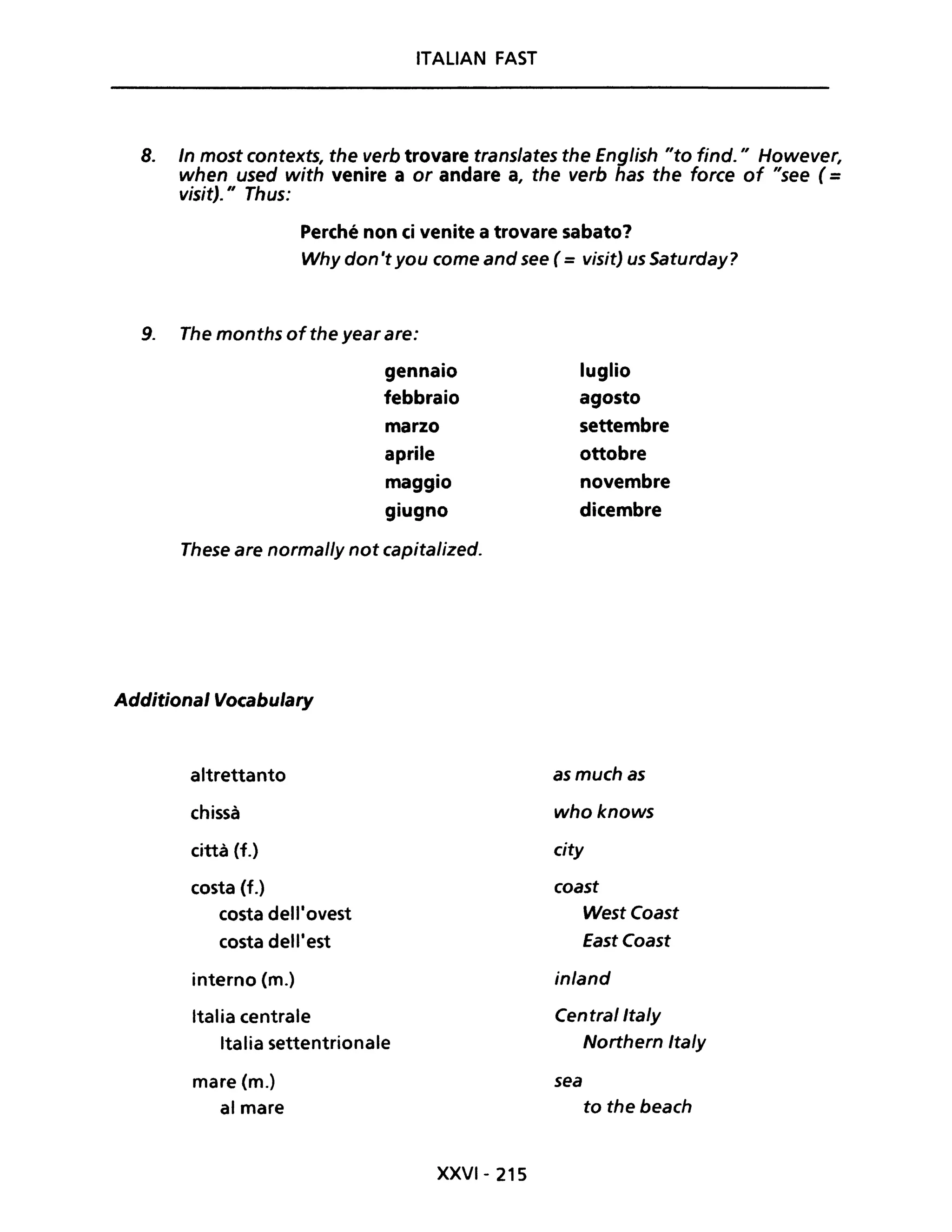 ITALIAN FAST
8. In most contexts, the verb trovare translates the English "to find." However,
when used with venire a or andare a, the verb has the force of "see (=
visit)." Thus:
Perché non ci venite a trovare sabato?
Why don 't you come and see (= visit) us Saturday?
9. The months ofthe year are:
gennaio
febbraio
marzo
aprile
maggio
giugno
These are normal/y not capitalized.
Additional Vocabulary
aItrettanto
chissà
città (f.)
costa (f.)
costa dell'ovest
costa dell'est
interno (m.)
Italia centrale
Italia settentrionale
mare (m.)
al mare
XXVI- 215
luglio
agosto
settembre
ottobre
novembre
dicembre
asmuchas
whoknows
city
coast
WestCoast
EastCoast
in/and
Centrallta/y
Northern Ita/y
sea
to the beach
 