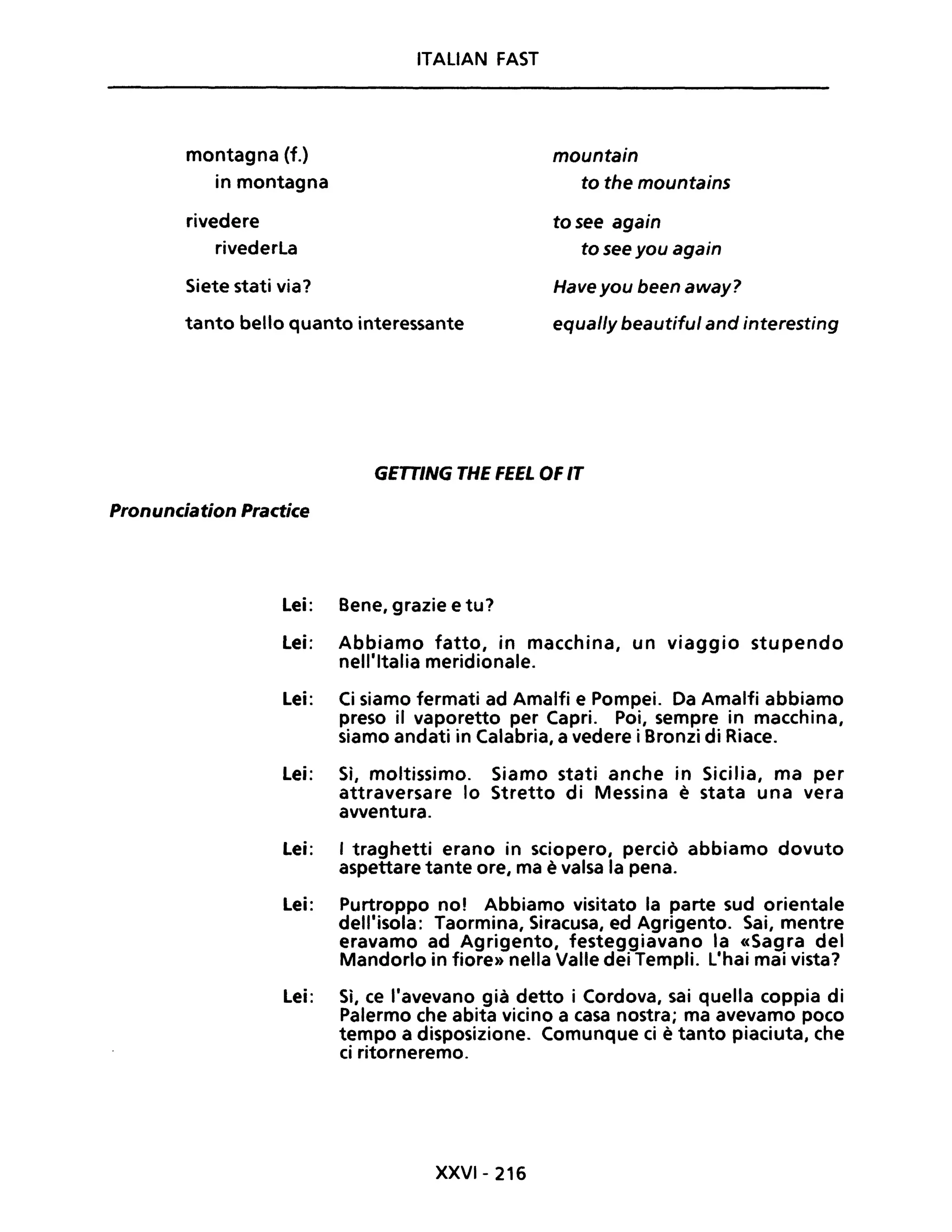 montagna (f.)
in montagna
rivedere
rivederLa
Siete stati via?
ITALIAN FAST
tanto bello quanto interessante
mountain
to the mountains
tosee again
to see you again
Have you been away?
equal/y beautiful and interesting
GETTING THE FEEL OF IT
Pronunciation Practice
Lei: Bene, grazie e tu?
Lei: Abbiamo fatto, in macchina, un viaggio stupendo
nell'Italia meridionale.
Lei: Ci siamo fermati ad Amalfi e Pompei. Da Amalfi abbiamo
preso il vaporetto per Capri. Poi, sempre in macchina,
siamo andati in Calabria, a vedere i Bronzi di Riace.
Lei: Sì, moltissimo. Siamo stati anche in Sicilia, ma per
attraversare lo Stretto di Messina è stata una vera
avventura.
Lei: I traghetti erano in sciopero, perciò abbiamo dovuto
aspettare tante ore, ma è valsa la pena.
Lei: Purtroppo no! Abbiamo visitato la parte sud orientale
dell'isola: Taormina, Siracusa, ed Agrigento. Sai, mentre
eravamo ad Agrigento, festeggiavano la «Sagra del
Mandorlo in fiore» nella Valle dei Templi. L'hai mai vista?
Lei: Sì, ce l'avevano già detto i Cordova, sai quella coppia di
Palermo che abita vicino a casa nostra; ma avevamo poco
tempo a disposizione. Comunque ci è tanto piaciuta, che
ci ritorneremo.
XXVI- 216
 